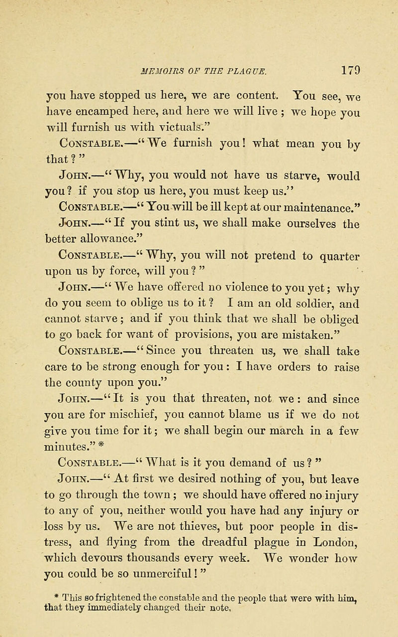 you have stopped us here, we are content. You see, we have encamped here, and here we will live ; we hope you will furnish us with victuals. Constable.—We furnish you! what mean you by that ?  John.— Why, you would not have us starve, would you? if you stop us here, you must keep us. Constable.— You will be ill kept at our maintenance. John.— If you stint us, we shall make ourselves the better allowance. Constable.— Why, you will not pretend to quarter upon us by force, will you ?  John.— We have offered no violence to you yet; why do you seem to oblige us to it ? I am an old soldier, and cannot starve; and if you think that we shall be obliged to go back for want of provisions, you are mistaken. Constable,— Since you threaten us, we shall take care to be strong enough for you : I have orders to raise the county upon you. John.—It is you that threaten, not we: and since you are for mischief, you cannot blame us if we do not give you time for it; we shall begin our march in a few minutes. * Constable.— What is it you demand of us?  John.— At first we desired nothing of you, but leave to go through the town; we should have offered no injury to any of you, neither would you have had any injury or loss by us. We are not thieves, but poor people in dis- tress, and flying from the dreadful plague in London, which devours thousands every week. We wonder how you could be so unmerciful!  * This so frightened the constable and the people that were with him, that they immediateLy changed their note.