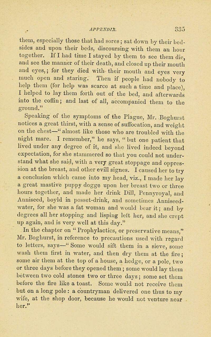 them, especially those that had sores ; sat down by their bed- sides and uiDon their beds, discoursing with them an hour together. If I had time I stayed by them to see them die, and see the manner of their death, and closed up their mouth and eyes,; for they died with their mouth and eyes very much open and staring. Then if people had nobody to help them (for help was scarce at such a time and place), I helped to lay them forth out of the bed, and afterwards into the coffin; and last of all, accompanied them to the ground. Speaking of the symptoms of the Plague, Mr. .Boghurst notices a great thirst, with a sense of suffocation, and weight on the chest— almost like those who are troubled Avith the night mare. I remember, he says,  but one patient that lived under any degree of it, and she lived indeed beyond expectation, for she stammered so that you could not under- stand what she said, with a very great stoppage and oppres- sion at the breast, and other evill signes. I caused her to try a conclusion which came into my head, viz., I made her lay a great mastive puppy dogge upon her breast two or three hours together, and made her drink Dill, PennjToyal, and Anniseed, boyld in posset-drink, and sometimes Anniseed- water, for she was a fat woman and would bear it; and by degrees all her stopping and lisping left her, and she crept up again, and is very well at this day. In the chapter on  Prophylactics, or preservative means, lir. Boghurst, in reference to precautions used with regard to letters, says— Some would sift them in a sieve, some wash them first in water, and then dry them at the fire; some air them at the top of a house, a hedge, or a pole, two or three days before they opened them; some would lay them between two cold stones two or three days ; some set them before the fire like a toast. Some would not receive them but on a long pole : a countryman delivered one thus to mv wife, at the shop door, because he would not venture near . her.