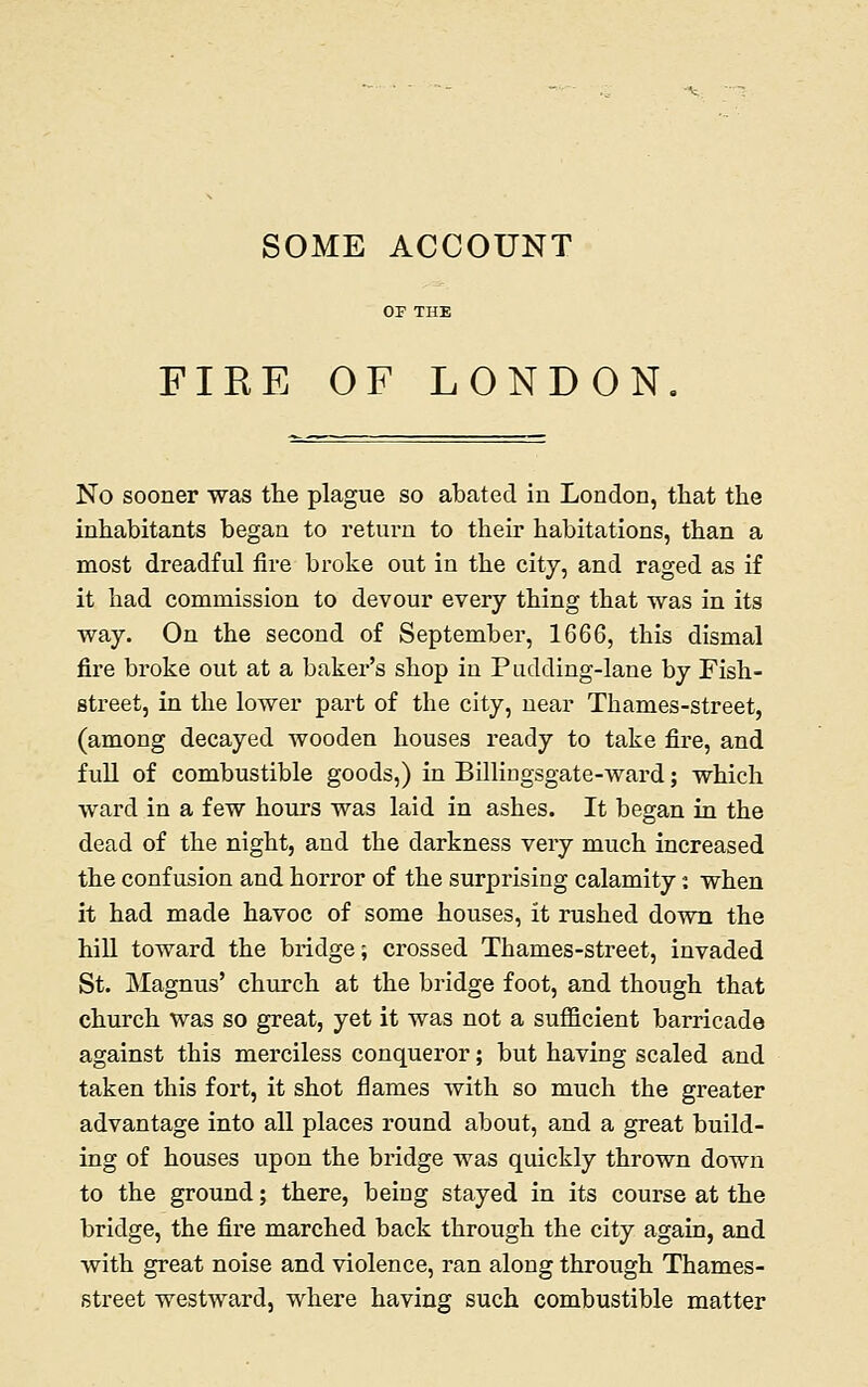 FIKE OF LONDON No sooner was the plague so abated iu London, that the inhabitants began to return to their habitations, than a most dreadful fire broke out in the city, and raged as if it had commission to devour every thing that was in its way. On the second of September, 1666, this dismal fire broke out at a baker's shop iu Pudding-lane by Fish- street, in the lower part of the city, near Thames-street, (among decayed wooden houses ready to take fire, and full of combustible goods,) in Billiugsgate-ward; which ward in a few hours was laid in ashes. It began in the dead of the night, and the darkness very much increased the confusion and horror of the surprising calamity: when it had made havoc of some houses, it rushed down the hill toward the bridge; crossed Thames-street, invaded St. Magnus' church at the bridge foot, and though that church was so great, yet it was not a sufficient barricade against this merciless conqueror; but having scaled and taken this fort, it shot flames with so much the greater advantage into all places round about, and a great build- ing of houses upon the bridge was quickly thrown down to the ground; there, being stayed in its course at the bridge, the fire marched back through the city again, and with great noise and violence, ran along through Thames- street westward, where having such combustible matter