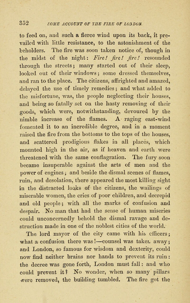 to feed on, and such a fierce wiud upon its back, it pre- vailed with little resistance, to the astonishment of the beholders. The fire was soon taken notice of, though in the midst of the night: Fire! fire! fire! resounded through the streets; many started out of their sleep, looked out of their windows; some dressed themselves, and ran to the place. The citizens, affi-ighted and amazed, delayed the use of timely remedies; and what added to the misfortune, was, the people neglecting their houses, and being so fatally set on the hasty removing of their goods, which were, notwithstanding, devom'ed by the nimble increase of the flames. A raging east-wind fomented it to an incredible degree, and in a moment raised the fire from the bottoms to the tops of the houses, and scattered prodigious flakes in all places, which mounted high in the air, as if heaven and earth were threatened with the same conflagration. The fury soon became insuperable against the arts of men and the power of engines; and beside the dismal scenes of flames, ruin, and desolation, there appeared the most killing sight in the distracted loois of the citizens, the wailiogs of miserable women, the cries of poor children, and decrepid and old people; with all the marks of confusion and despau*. No man that had the sense of human miseries could unconcernedly behold the dismal ravage and de- struction made in one of the noblest cities of the world. The lord mayor of the city came with his cfficers; what a confusion there was!—counsel was takcL away; and London, so famous for Avisdom and dexterity, could now find neither brains nor hands to prevent its ruin: the decree was gone forth, London must fall: and who could prevent it? No wonder, when so many pillars were removed, the building tumbled, The fire got the