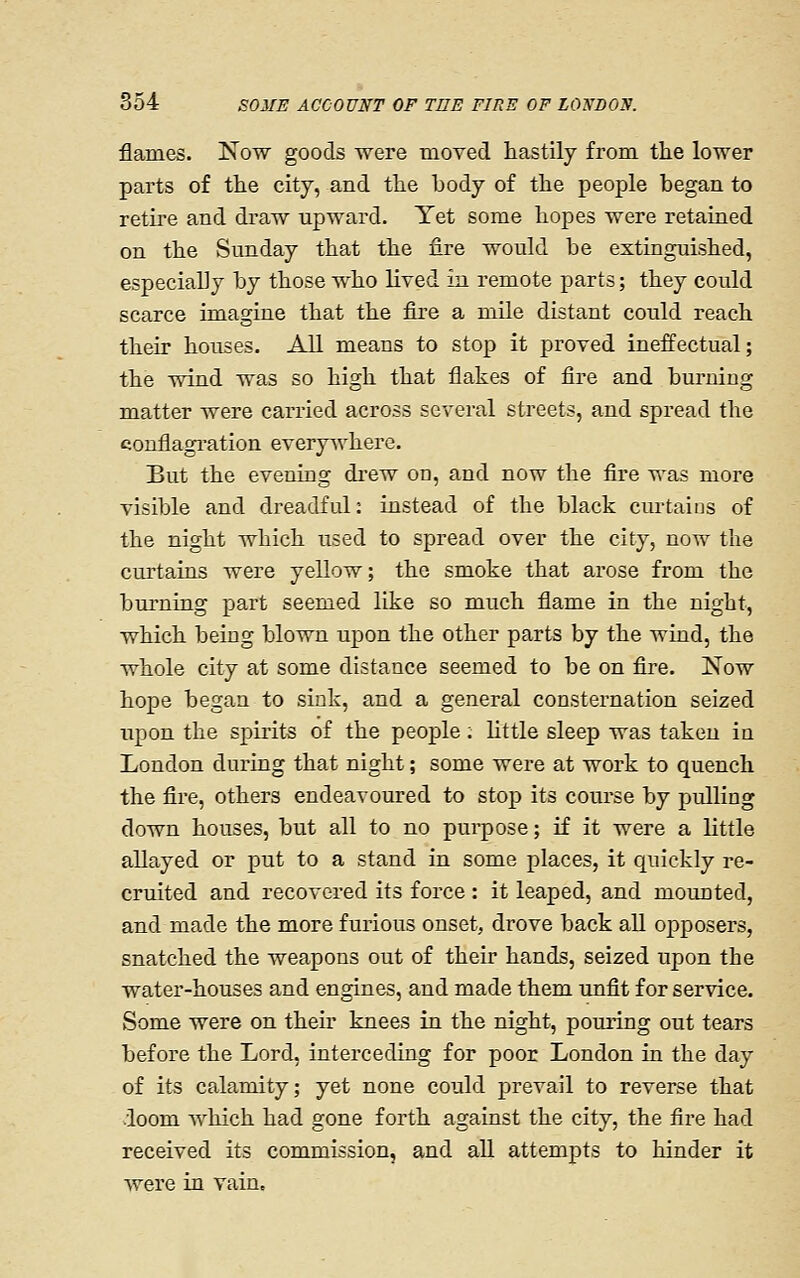 flames. Now goods were moTed hastily from the lower parts of the city, and the body of the people began to retii'e and draw upward. Yet some hopes were retained on the Sunday that the fire would be extinguished, especially by those who lived in remote parts; they could scarce imagine that the fire a mile distant could reach their houses. All means to stop it proved ineffectual; the wind was so high that flakes of fire and burning matter were carried across several streets, and spread the conflagi'ation everywhere. But the evening di'ew on, and now the fire was more visible and dreadful: instead of the black curtains of the night which used to spread over the city, now the ciirtains were yellow; the smoke that arose from the burning part seemed like so much flame in the night, which being blown upon the other parts by the wind, the whole city at some distance seemed to be on fire. Now hope began to sink, and a general consternation seized upon the spirits of the people; little sleep was taken in London during that night; some were at work to quench the fire, others endeavoured to stop its course by pulling down houses, but all to no pui-pose; if it were a little allayed or put to a stand in some places, it quickly re- cruited and recovered its force : it leaped, and mounted, and made the more furious onset, drove back aU opposers, snatched the weapons out of their hands, seized upon the water-houses and engines, and made them unfit for service. Some were on their knees in the night, pouring out tears before the Lord, interceding for poor London in the day of its calamity; yet none could j^revail to reverse that loom which had gone forth against the city, the fire had received its commission, and all attempts to hinder it were in vain.