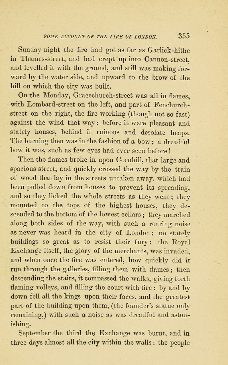 Sunday night the fire had got as far as Garlick-hithe in Thames-street, and had crept up into Cannon-street, and levelled it with the ground, and still was making for- ward by the water side, and upward to the brow of the hiU on which the city vv^as built. On the Monday, Gracechurch-street was all in flames, with Lombard-street on the left, and part of Fenchurch- street on the right, the fire working (though not so fast) against the wind that way: before it were pleasant and stately houses, behind it ruinous and desolate heaps. The burning then was in the fashion of a bow; a dreadful bow it was, such as few eyes had ever seen before! Then the flames broke in upon Cornhill, that large and spacious street, and quickly crossed the way by the train of wood that lay in the streets untaken away, which had been pulled down from houses to prevent its spreading, and so they licked the whole streets as they went; they mounted to the tops of the highest houses, they de- scended to the bottom of the lowest cellars; they marched along both sides of the way, with such a roaring noise as never was heard in the city of London; no stately buildings so great as to resist their fury: the Eoyal Exchange itself, the glory of the merchants, was invaded, and when once the fire was entered, how quickly did it run through the galleries, filling them with flames; then descending the stairs, it compassed the walks, giving forth flaming volleys, and filling the court with fire : by and by down fell all the kings upon their faces, and the greatest part of the building upon them, (the founder's statue only remaining,) with such a noise as was dreadful and aston- ishing. September the third thg Exchange was bm'nt, and in three days almost all the city within the walls : the people