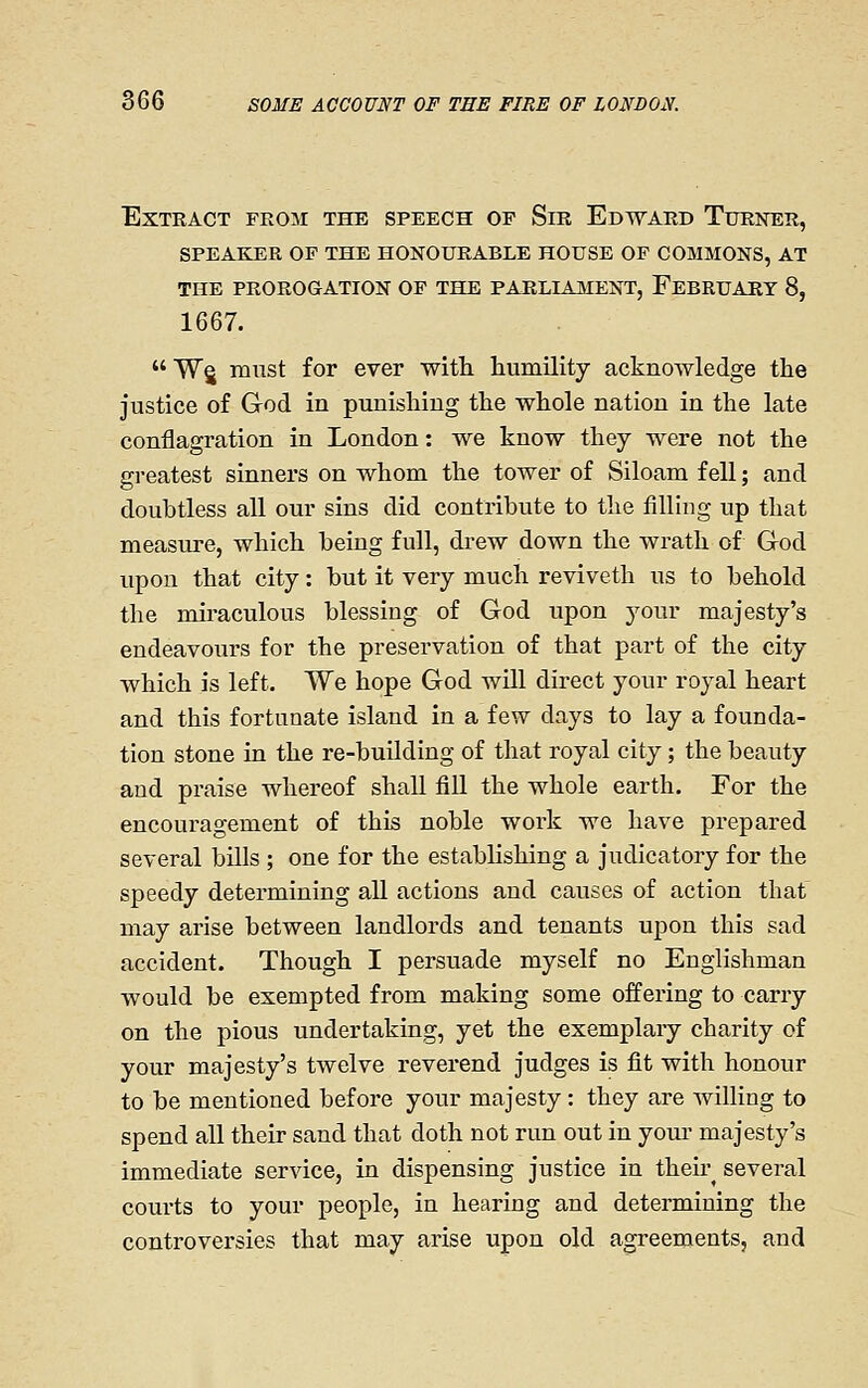 Extract from the speech of Sm Edward Turner, SPEAKER OF THE HONOURABLE HOUSE OF COMMONS, AT THE PROROGATION OF THE PARLIAMENT, FeBRUAUT 8, 1667.  Wg mixst for ever with, humility acknowledge the justice of God in punishing the whole nation in the late conflagration in London: we know they were not the greatest sinners on whom the tower of Siloam fell; and doubtless all our sins did contribute to the filling up that measure, which being full, drew down the wrath of God upon that city: but it very much reviveth us to behold the miraculous blessing of God upon your majesty's endeavours for the preservation of that part of the city which is left. We hope God will direct your royal heart and this fortunate island in a few days to lay a founda- tion stone in the re-building of that royal city; the beauty and praise whereof shall fiU the whole earth. For the encouragement of this noble work we have prepared several bills ; one for the establishing a judicatory for the speedy determining all actions and causes of action that may arise between landlords and tenants upon this sad accident. Though I persuade myself no Englishman would be exempted from making some offering to carry on the pious undertaking, yet the exemplary charity of your majesty's twelve reverend judges is fit with honour to be mentioned before your majesty: they are willing to spend all their sand that doth not run out in your majesty's immediate service, in dispensing justice in theu-^ several courts to your people, in hearing and determining the controversies that may arise upon old agreements, and