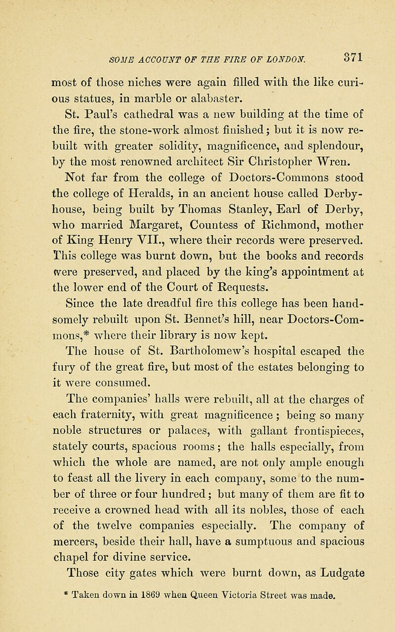most of those niches were again filled with the like curi- ous statues, in marble or alabaster. St. Paul's cathedral was a new building at the time of the fire, the stone-work almost finished; but it is now re- built with greater solidity, magnificence, and splendour, by the most renowned architect Sir Christopher Wren. Not far from the college of Doctors-Commons stood the college of Heralds, in an ancient house called Derby- house, being built by Thomas Stanley, Earl of Derby, who married Margaret, Countess of Richmond, mother of King Henry VII., where their records were preserved. This college was burnt down, but the books and records (vere preserved, and placed by the king's appointment at the lower end of the Court of Requests. Since the late dreadful fire this college has been hand- somely rebuilt upon St. Bennet's hill, near Doctors-Com- mons,* where their library is now kept. The house of St. BartholomeAv's hospital escaped the fury of the great fire, but most of the estates belonging to it were consimied. The companies' halls were rebuilt, all at the charges of each fraternity, with great magnificence ; being so many noble structures or palaces, with gallant frontispieces, stately courts, spacious I'ooms; the halls especially, from which the whole are named, are not only ample enough to feast all the livery in each company, some to the num- ber of three or four hundred; but many of them are fit to receive a crowned head with all its nobles, those of each of the twelve companies especially. The company of mercers, beside their hall, have a sumptuous and spacious chapel for divine service. Those city gates which were burnt down, as Ludgate * Taken down in 1869 when Queen Victoria Street was made.
