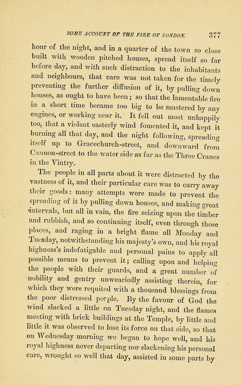 hour of the night, and in a quarter of the town so close built with wooden pitched houses, spread itself so far before day, and with such distraction to the inhabitants and neighbours, that care was not taken for the timely preventing the further diffusion of it, by pulling down houses, as ought to have been; so that the lamentable iire in a short time became too big to be mastered by any engines, or working near it. It fell out most unhappily too, that a violent easterly wind fomented it, and kept it burning all that day, and the night following, spreading itself up to Gracechurch-street, and downward from Cannon-street to the Avater side as far as the Three Cranes in the Vintry. The people in all parts about it were distracted by the vastuess of it, and their particular care was to carry away their goods.: many attempts were made to prevent the spreading of it by pulling down houses, and making great 'intervals, but aU in vam, the fire seizing upon the timber and rubbish, and so continuing itself, even through those places, and raging in a bright flame all Monday and Tuesday, notwithstanding his majesty's own, and his royal highness's indefatigable and personal pains to apply all possible means to prevent it; calling upon and helping the people with their guards, and a great number of nobility and gentry unweariedly assisting therein, for which they were requited with a thousand blessings from the poor distressed people. By the favour of God the wind slacked a little on Tuesday night, and the flames meeting with brick buildings at the Temple, by little and little it was observed to lose its force on that side, so that on Wednesday morning we began to hope well, and his royal highness never departing nor slackening his personal care, wrought so well that day, assisted in some parts by