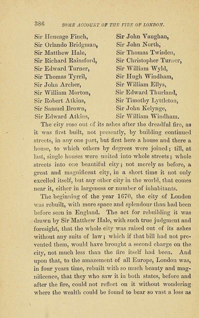 Sir Heneage Finch, Sir John Vaughan, Sir Orlando Bridgmau, Sir John North, Sir Matthew Hale, Sir Thomas Twisdeii, Sir Richard Rainsford, Sir Christopher Turner, Sir Edward Turner, Sir William Wyld, Sir Thomas Tyrril, Sir Hugh Windham, Sir John Archer, Sir William EUys, Sir William Morton, Sir Edward Thurland, Sir Robert Atkins, Sir Timothy Lyttleton, Sir Samuel Brown, Sir John Kelynge, Sir Edward Atkins, Sir William Windham. The city rose out of its ashes after the dreadful fire, as it was first built, not presently, by building continued streets, in any one part, but first here a house and there a house, to which others by degrees were joined; till, at last, single houses were united into whole streets ; whole streets into one beautiful city; not merely as before, a great and magnificent city, in a short time it not only excelled itself, but any other city in the world, that comes near it, either in largeness or number of inhabitants. The beginning of the year 1670, the city of London was rebuilt, with more space and splendour than had been before seen in England. The act for rebuilding it was drawn by Sir Matthew Hale, with such true judgment and foresight, that the whole city was raised out of its ashes without any suits of law ; which if that bill had not pre- vented them, would have brought a second charge on the city, not much less than the fire itself had been. And upon that, to the amazement of all Europe, London was, in four years time, rebuilt with so much beauty and mag- nificence, that they who saw it in both states, before and after the fire, could not reflect on it without wondering where the wealth could be found to bear so vast a loss as