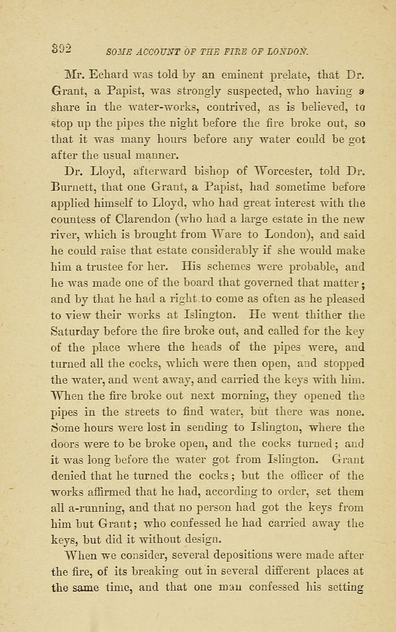 S92 llr. Echard was told by an eminent prelate, that Dr, Grant, a Papist, was strongly suspected, wlio having a share in the water-works, contrived, as is believed, to «top up the pipes the night before the fire broke out, so that it was many hours before any water could be got after the usual manner. Dr. Lloyd, afterward bishop of Worcester, told Dr. Burnett, that one Grant, a Papist, had sometime before applied himself to Lloyd, who had great interest with the countess of Clarendon (who had a large estate in the new river, which is brought from Ware to London), and said he could raise that estate considerably if she would make him a trustee for her. His schemes were probable, and he was made one of the board that governed that matter; and by that he had a right to come as often as he pleased to view their works at Islington. He went thither the Saturday before the fire broke out, and called for the key of the place where the heads of the pipes were, and turned all the cocks, which were then open, and stopped the water, and -n-ent away, and carried the keys with him. When the fire broke out next morning, they opened the pipes in the streets to find water, but there was none. Some hours were lost in sending to Islington, where the doors were to be broke open, and the cocks turned; and it was long before the water got from Islington. Grant denied that he turned the cocks; but the officer of the works affirmed that he had, according to order, set them all a-running, and that no person had got the keys from him but Grant; who confessed he had carried away the keys, but did it vnthout design. When we consider, several depositions were made after the fire, of its breaking out in several different places at the same time, and that one man confessed his setting