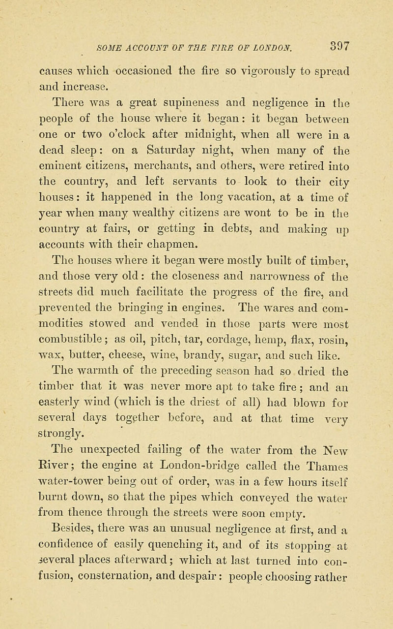 causes wliich occasioned the fire so vigorously to spread and increase. There was a great supineuess and negligence in the people of the house where it began: it began between one or two o'clock after midnight, when all were in a dead sleep: on a Saturday night, when many of the eminent citizens, merchants, and others, were retired into the country, and left servants to look to their city houses: it happened in the long vacation, at a time of year when many wealthy citizens are wont to be in the country at fairs, or getting in debts, and making up accounts with their chapmen. The houses where it began were mostly built of timber, and those very old: the closeness and narrowness of the streets did much facilitate the progress of the fire, and prevented the bringing in engines. The wares and com- modities stowed and vended in those parts wei-e most combustible; as oil, pitch, tar, cordage, hemp, fiax, rosin, was, butter, cheese, wine, brandy, sugar, and such like. The warmth of the preceding season had so dried the timber that it was never more apt to take fire; and an easterly wind (which is the driest of all) had blown for several days together before, and at that time very strongly. The unexpected failing of the water from the New Eiver; the engine at London-bridge called the Thames water-tower being out of order, was in a few hours itself burnt down, so that the pipes which conveyed the water from thence through the streets were soon empty. Besides, there was an unusual negligence at first, and a confidence of easily quenching it, and of its stopping at ieveral places afterward; which at last turned into con- fusion, consternation, and despair: people choosing rather