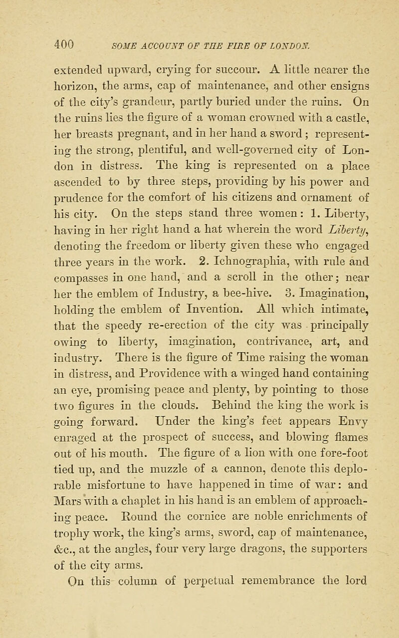 extended upward, crying for succour. A little nearer tlie horizon, the anns, cap of maintenance, and other ensigns of the city's grandeur, partly buried under the ruins. On the ruins lies the figure of a woman crowned with a castle, her breasts pregnant, and in her hand a sword; represent- ing the strong, plentiful, and well-governed city of Lon- don in distress. The king is represented on a place ascended to by three steps, providing by his power and prudence for the comfort of his citizens and ornament of his city. On the steps stand three women: 1. Liberty, having in her right hand a hat wherein the word Liberty^ denoting the freedom or liberty given these who engaged three years in the work. 2. Ichnographia, with rule and compasses in one hand, and a scroll in the other; near her the emblem of Industry, a bee-hive. 3. Imagination, holding the emblem of Invention. All which intimate, that the speedy re-erection of the city was principally owing to liberty, imagination, contrivance, art, and industry. There is the figure of Time raising the woman in distress, and Providence with a winged hand containing an eye, promising peace and plenty, by pointing to those two figures in the clouds. Behind the king the work is going forward. Under the king's feet appears Envy enraged at the prospect of success, and blowing flames out of his mouth. The figure of a lion with one fore-foot tied up, and the muzzle of a cannon, denote this deplo- rable misfortune to have happened in time of war: and Mars with a chaplet in his hand is an emblem of approach- ing peace. Round the cornice are noble enrichments of trophy work, the king's arms, sword, cap of maintenance, &c., at the angles, four very large dragons, the supporters of the city arms. On this column of perpetual remembrance the lord