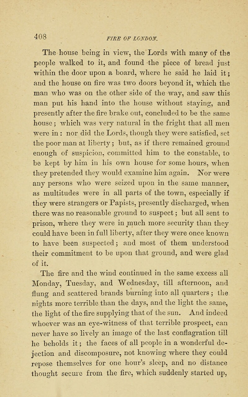 The house being in view, the Lords with many of the people walked to it, and found -the piece of bread just ■within the door upon a board, where he said he laid it; and the house on fire was two doors beyond it, which the man who was on the other side of the way, and saw this man put his hand into the house without staying, and presently after the fire brake out, concluded to be the same house; which was very natiu'al in the fright that all men were in : nor did the Lords, though they were satisfied, set the poor man at liberty; but, as if there remained ground enough of suspicion, committed him to the constable, to be kept by him in his own house for some hours, when they pretended they would examine him again. Nor were any persons who were seized upon in the same manner, as multitudes were in all parts of the town, especially if they were strangers or Papists, presently discharged, when there was no reasonable ground to suspect; but all sent to prison, where they were in much more security than they could have been in full liberty, after they were once known to have been suspected; and most of them understood their commitment to be upon that ground, and were glad of it. The fire and the wind continued in the same excess all Monday, Tuesday, and Wednesday, tiU afternoon, and flung and scattered brands burning into all quarters ; the nights more terrible than the days, and the light the same, the Ho-ht of the fire supplying that of the sun. And indeed whoever was an eye-witness of that temble prospect, can never have so lively an image of the last conflagration till he beholds it; the faces of all people in a wonderful de- jection and discomposure, not knowing where they could repose themselves for one hour's sleep, and no distance thought secure from the fire, which suddenly started up,