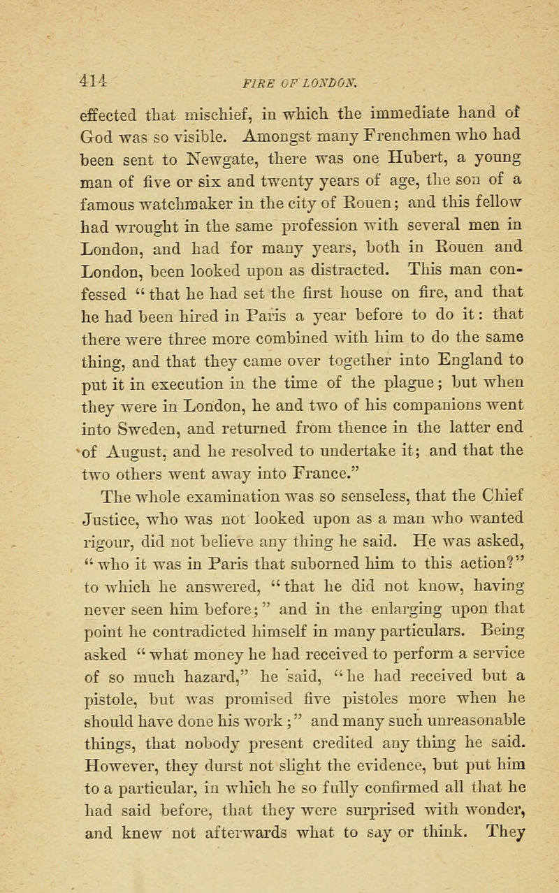 effected tliat mischief, in whicli tlie immediate hand of God was so visible. Amongst many Frenchmen Avho had been sent to Newgate, there was one HulDcrt, a young man of five or six and twenty years of age, the son of a famous watchmaker in the city of Eouen; and this fellow had wrought in the same profession with several men in London, and had for many years, both in Eouen and London, been looked upon as distracted. This man con- fessed  that he had set the first house on fire, and that he had been hu-ed in Paris a year before to do it: that there were three more combined with him to do the same thing, and that they came over together into England to put it in execution in the time of the plague; but when they were in London, he and two of his companions went into Sweden, and returned from thence in the latter end 'of August, and he resolved to undertake it; and that the two others went away into France. The whole examination was so senseless, that the Chief Justice, who was not looked upon as a man who wanted rigour, did not believe any thing he said. He was asked, who it was in Paris that suborned him to this action? to which he answered,  that he did not know, having never seen him before;  and in the enlarging upon that point he contradicted himself in many particulars. Being asked  what money he had received to perform a service of so much hazard, he said, he had received but a pistole, but was promised five pistoles more when he should have done his work ; and many such unreasonable things, that nobody present ci'edited any thing he said. However, they durst not shght the evidence, but put him to a particular, in which he so f uUy confirmed all that he had said before, that they were surprised with wonder, and knew not afterwards what to say or think. They