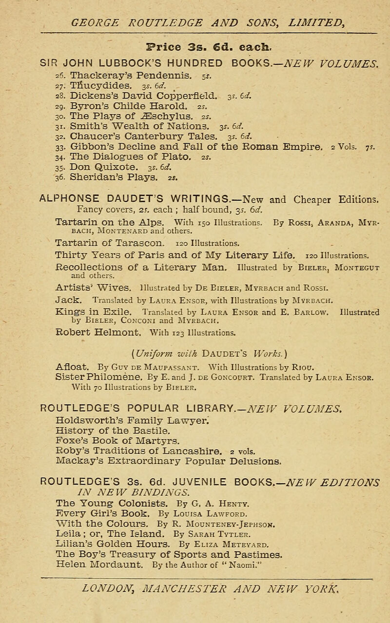 Price 3s. €d. each. SIR JOHN LUBBOCK'S HUNDRED BOOKS.—iV^^F VOLUMES. 26. Thackeray's Pendennis. sj. 27. Tliucydides. 3^-. td. 28. Dickens's David Copperfleld. 3^. td. 29. Byron's Cliilde Harold. q.s. 30. The Plays of ^schylus. 2^. 31. Smith's Wealth of Nations. 3^. dd. 32. Chaucer's Canterbury Tales. 3^. (>d. 33. Gibbon's Decline and Fall of the Roman Empire, 2 Vols. 7^. 34. The Dialogues of Plato, ■zs. 35. Don Quixote. 31. 6^/. 36. Sheridan's Plays. 2*. ALPHONSE DAUDET'S WRITINGS.—New and Cheaper Editions. Fancy covers, 2t. each ; half bound, 35. 6d. Tartarin on the Alps. With 150 Illustrations. By Rossi, Aranda, Myr- BACH, MoNTENARD and Others. Tartarin of Tarascon. 120 Illustrations. Thirty Years of Paris and of My Literary Life. 120 Illustrations. Recollections of a Literary Man. Illustrated by Bieler, Montegut and others. Artists* Wives, illustrated by De Bieler, Myrbach and Rossi. Jack. Translated by Laura Ensor, with Illustrations by Myrbach. Kings in Exile. Translated by Laura Ensor and E. Barlow. Illustrated by Bieler, Co>:coni and INIyrbach. Robert Helmont. With 123 illustrations. {Uniform wiih Daudet's Works.) Afloat. By Guy de Maupassant. With Illustrations by Riou. Sister Philomene. By E. and J. de Goncourt. Translated by Laura Ensor. With 70 Illustrations by Bieler. ROUTLEDGE'S POPULAR LIBRARY—y\^.£;F VOLUMES. Holdsworth's Family Lawyer. History of the Bastile. Foxe's Book of Martyrs. Roby's Traditions of Lancashire. 2 vols. Mackay's Extraordinary Popular Delusions. ROUTLEDGE'S 3s. 6d. JUVENILE B>OOKQ.—NEW EDITIONS IN NE W BINDINGS. The Young Colonists. By G, A. Henty. Every Girl's Book. By Louisa La\vford. With the Colours. By R. Mounteney-Jephson. Leila; or, The Island. By Sarah Tytler. Lilian's Golden Hours. By Eliza Meteyard. The Boy's Treasury of Sports and Pastimes. Helen Mordaunt. By the Author of  Naomi.