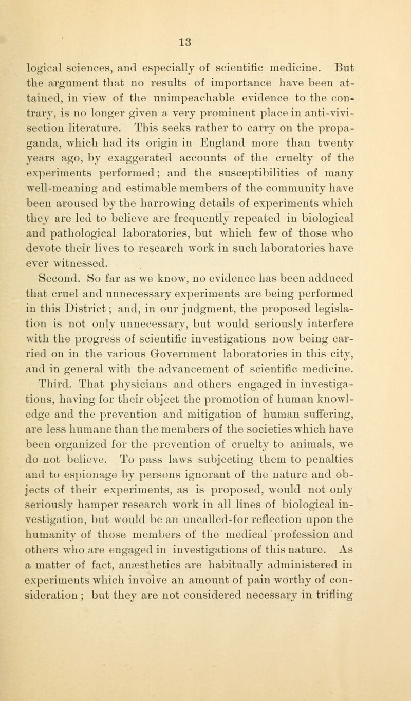 logical sciences, and especially of scientific medicine. But the argument that no results of importance have been at- tained, in view of the unimpeachable evidence to the con- trary, is no longer given a very prominent place in anti-vivi- section literature. This seeks rather to carry on the propa- ganda, which had its origin in England more than twenty years ago, by exaggerated accounts of the cruelty of the experiments performed; and the susceptibilities of many well-meaning and estimable members of the community have been aroused by the harrowing details of experiments which they are led to believe are frequently repeated in biological and pathological laboratories, but which few of those who devote their lives to research work in such laboratories have ever witnessed. Second. So far as we know, no evidence has been adduced that cruel and unnecessary experiments are being performed in this District; and, in our judgment, the proposed legisla- tion is not only unnecessary, but would seriously interfere with the progress of scientific investigations now being car- ried on in the various Government laboratories in this city, and in general with the advancement of scientific medicine. Third. That physicians and others engaged in investiga- tions, having for their object the promotion of human knowl- edge and the prevention and mitigation of human suffering, are less humane than the members of the societies which have been organized for the prevention of cruelty to animals, we do not believe. To pass laws subjecting them to penalties and to espionage by persons ignorant of the nature and ob- jects of their experiments, as is proposed, would not only seriously hamper research work in all lines of biological in- vestigation, but would be an uncalled-for reflection upon the humanity of those members of the medical 'profession and others who are engaged in investigations of this nature. As a matter of fact, anaesthetics are habitually administered in experiments which involve an amount of pain worthy of con- sideration ; but they are not considered necessary in trifling