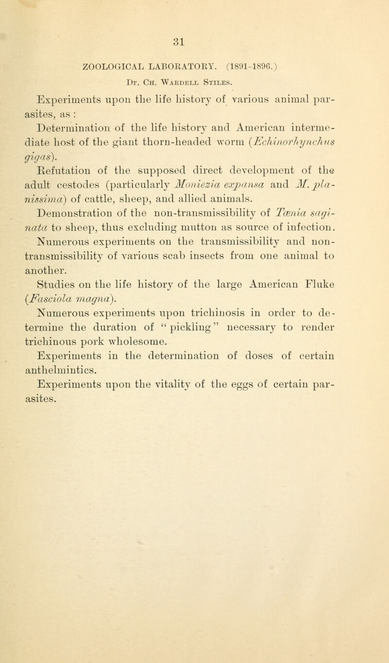 ZOOLOGICAL LABOEATORY. (1891-1896.) Dr. Ch. Waedell Stiles. Experiments upon the life history of various animal par- asites, as : Determination of the life history and American interme- diate host of the giant thorn-headed worm {Echinorhyndms gigns). Refutation of the supposed direct development of the adult cestodes {^axiicwl-Avly Moniezia exjjansa and 31. pia- nissimo) of cattle, sheep, and allied animals. Demonstration of the non-transmissibility of Tcenia sagi- nata to sheep, thus excluding mutton as source of infection. Numerous experiments on the transmissibility and non- transmissibility of various scab insects from one animal to another. Studies on the life history of the large American Fluke {Fasciola magna). Numerous experiments upon trichinosis in order to de- termine the duration of  pickling necessary to render trichinous pork wholesome. Experiments in the determination of doses of certain anthelmintics. Experiments upon the vitality of the eggs of certain par- asites.