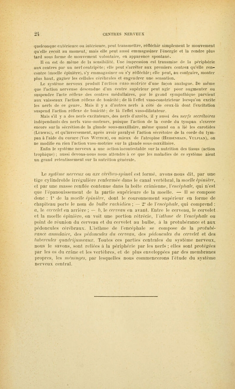 quelconque extérieure ou intérieure, peut transmettre, réfléchir simplement le mouvement qu'elle reçoit au moment, mais elle peut aussi emmagasiner l'énergie et la rendre plus tard sous forme de mouvement volontaire, en apparence spontané. 11 en est de même de la sensibilité. Une impression est transmise de la périphérie aux centres par un nerf centripète: elle peut s'arrêter aux premiers centres qu'elle ren- contre (moelle épinière), s'y emmagasiner ou s'y réfléchir; elle peut, au contraire, monter plus haut, gagner les cellules cérébrales et engendrer une sensation. Le système nerveux produit l'action vaso-motrice d'une façon analogue. De même que l'action nerveuse descendue d'un centre supérieur peut agir pour augmenter ou suspendre l'acte réflexe des centres médullaires, par le grand sympathique parvient aux vaisseaux l'action réflexe de tonicité; delà l'effet vaso-constricteur lorsqu'on excite les nerfs de ce genre. Mais il y a d'autres nerfs à côté de ceux-là dont l'excitation suspend l'action réflexe de tonicité; de là l'effet vaso-dilatateur. Mais s'il y a des nerfs excitateurs, des nerfs d'arrêts, il y aussi des nerfs secrétaires indépendants des nerfs vaso-moteurs, puisque l'action de la corde du tympan s'exerce encore sur la sécrétion de la glande sous-maxillaire, même quand on a lié les carotides (Ludwig), et qu'inversement, après avoir paralysé l'action sécrétoire de la corde du tym- pan à l'aide du curare (Von Wittich), ou mieux de l'atropine (Heidemjain. Vulpiam), on ne modifie en rien l'action vaso-motrice sur la glande sous-maxillaire. Enfin le système nerveux a une action incontestable sur la nutrition des tissus (action trophique) ; aussi devons-nous nous attendre à ce que les maladies de ce système aient un crrand retentissement sur la nutrition générale. Le système nerveux ou axe cérébro-spinal est formé, avons-nous dit, par une tige cylindroïde irrégulière renfermée dans le canal vertébral, la moelle épinière, et par une masse renflée contenue dans la boîte crânienne, l'encéphale, qui n'est que l'épanouissement de la partie supérieure de la moelle. — Il se compose donc : 1 de la moelle épinière, dont le couronnement supérieur en forme de chapiteau porte le nom de bulbe rachidien ; — 1 de Vencéphale, qui comprend : a, le cervelet en arrière ; — b, le cerveau en avant. Entre le cerveau, le cervelet et la moelle épinière. on voit une portion rétrécie. Visthme de l'encéphale ou point de réunion du cerveau et du cervelet au bulbe, à la protubérance et aux pédoncules cérébraux. L'isthme de l'encéphale se compose de la protubé- rance annulaire, des pédoncules du cerveau, des pédoncules du cervelet et des tubercules quadrijumeaux. Toutes ces parties centrales du système nerveux, nous le savons, sont reliées à la périphérie par les nerfs ; elles sont protégées par les os du crâne et les vertèbres, et de plus enveloppées par des membranes propres, les méninges, par lesquelles nous commencerons l'étude du système nerveux central.