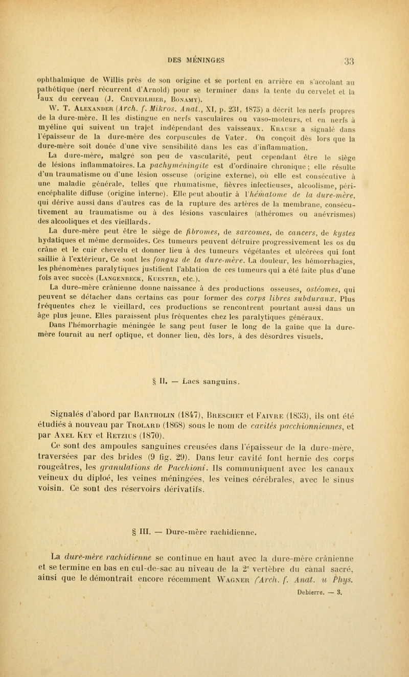 ophtbalmique de Willis près de son origine et se portent en arrière en B'accolant au pathétique (nerf récurrent d'Arnold) pour se terminer dans la lente du cervelet et la 'aux du cerveau (J. Crdveilhier, Bonamy). W. T. Alexanoer {Arch. /'. Mikros. Anat., XI, p. 2:51, 187b) a décrit les nerfs propres de la dure-mère. Il les distingue en nerfs vasculaires ou vaso-moteurs, et en nerfs à myéline qui suivent un trajet indépendant des vaisseaux. Krause a signalé dans l'épaisseur de la dure-mère des corpuscules de Vater. On conçoit dès lors que la dure-mère soit douée d'une vive sensibilité dans les cas d'inflammation. La dure-mère, malgré son peu de vascularité, peut cependant être le siège de lésions inflammatoires. La pachyméningite est d'ordinaire chronique; elle résulte d'un traumatisme ou d'une lésion osseuse (origine externe), où elle est consécutive à une maladie générale, telles que rhumatisme, fièvres infectieuses, alcoolisme, péri- encéphalite dilïuse (origine interne). Elle peut aboutir à l'hématome de la dure-mère, qui dérive aussi dans d'autres cas de la rupture des artères de la membrane, consécu- tivement au traumatisme ou à des lésions vasculaires (athéromes ou anévrismes) des alcooliques et des vieillards. La dure-mère peut être le siège de fibromes, de sarcomes, de cancers, de kystes hydatiques et même dermoïdes. Ces tumeurs peuvent détruire progressivement les os du crâne et le cuir chevelu et donner lieu à des tumeurs végétantes et ulcérées qui font saillie à l'extérieur. Ce sont les fongus de la dure-mère. La douleur, les hémorrhagies, les phénomènes paralytiques justifient l'ablation de ces tumeurs qui a été faite plus d'une fois avec succès (Langenbeck, Kuester, etc.). La dure-mère crânienne donne naissance à des productions osseuses, osteomes, qui peuvent se détacher dans certains cas pour former des corps libres subduraux. Plus fréquentes chez le vieillard, ces productions se rencontrent pourtant aussi dans un âge plus jeune. Elles paraissent plus fréquentes chez les paralytiques généraux. Dans l'hémorrhagie méningée le sang peut fuser le long de la gaine que la dure- mère fournit au nerf optique, et donner lieu, dès lors, à des désordres visuels. § II. — Lacs sanguins. Signalés d'abord par Bartholin (1847), Breschet etFAivRE (1853), ils ont été étudiés à nouveau par Trolard (1868) sous le nom de cavités pacchionniennes, et par Axel Key et Betzius (1870). Ce sont des ampoules sanguines creusées dans l'épaisseur de la dure-mère, traversées par des brides (9 fig. 29). Dans leur cavité font hernie des corps rougeâtres, les granulations de Pacchioni. Ils communiquent avec les canaux veineux du diploé, les veines méningées, les veines cérébrales, avec le sinus voisin. Ce sont des réservoirs dérivatifs. § III. — Dure-mère racbidienne. La dure-mère rachidienne se continue en haut avec la dure-mère crânienne et se termine en bas en cul-de-sac au niveau de la 2* vertèbre du canal sacré. ainsi que le démontrait encore récemment Wagner (Arch. f. Anat. u Plnjs. Debierre. — 3.