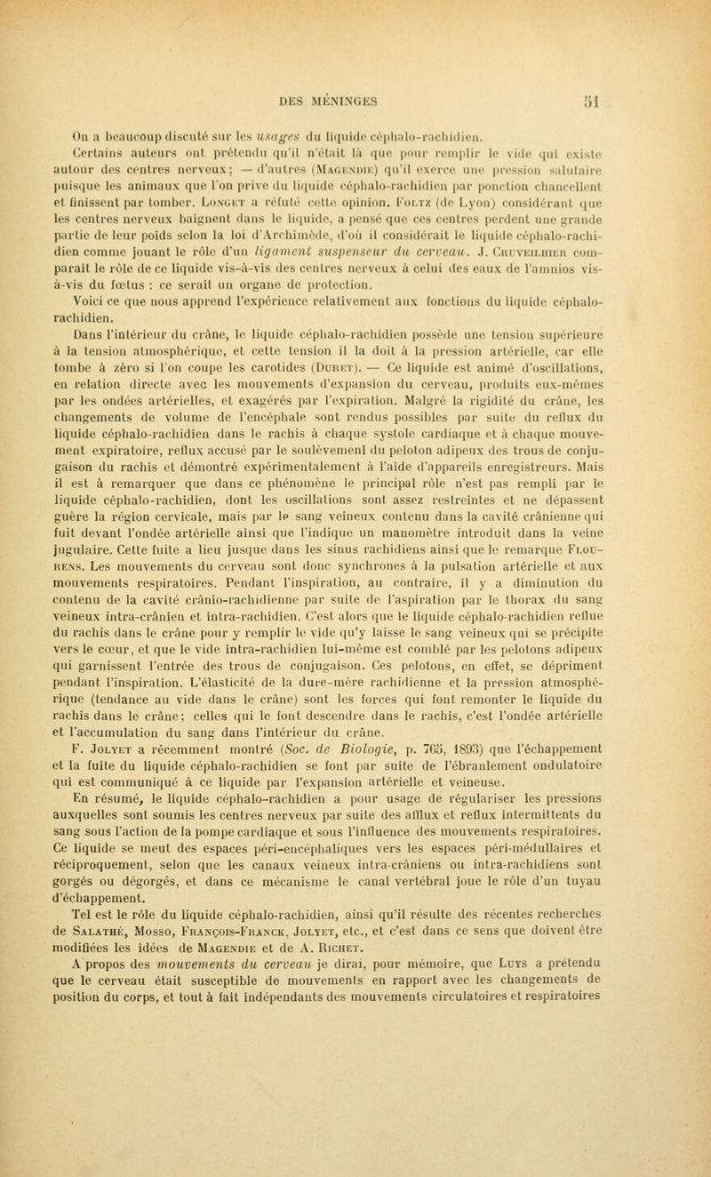 On a beaucoup discuté sur lr> usages du liquide céphalo-rachidien. Certains auteurs ont prétendu qu'il n'était là que pour remplir le vide qui existe autour des centres nerveux; — d'autres (Magenoie) qu'il exerce une pression salutaire puisque les animaux que l'on prive du liquide céphalo-rachidien par ponction chancellent et finissent par tomber. Longet a réfuté cette opinion. Foltz (de Lyon) considérant que les centres nerveux baignent clans le liquide, a pensé que ces centres perdent mie grande partie de leur poids selon la loi d'Archimède, d'où il considérait le liquide céphalo-rachi- dien comme jouant le rôle d'un ligament suspenseur du cerveau. J. Cruveilhier com parait le rôle de ce liquide vis-à-vis des centres nerveux à celui des eaux de l'amnios vis- à-vis du fœtus : ce serait un organe de protection. Voici ce que nous apprend l'expérience relativement aux fonctions du liquide céphalo- rachidien. Dans l'intérieur du crâne, le liquide céplialo-rachidien possède une tension supérieure à la tension atmosphérique, et cette tension il la doit à la pression artérielle, car elle tombe à zéro si l'on coupe les carotides (D'oret). — Ce liquide est animé d'oscillations, en relation directe avec les mouvements d'expansion du cerveau, produits eux-mêmes par les ondées artérielles, et exagérés par l'expiration. Malgré la rigidité du crâne, les changements de volume de l'encéphale sont rendus possibles par suite du reflux du liquide céphalo-rachidien dans le rachis à chaque systole cardiaque et à chaque mouve- ment expiratoire, rellux accusé par le soulèvement du peloton adipeux des trous de conju- gaison du rachis et démontré expérimentalement à l'aide d'appareils enregistreurs. Mais il est à remarquer que dans ce phénomène le principal rôle n'est pas rempli par le liquide céphalo-rachidien, dont les oscillations sont assez restreintes et ne dépassent guère la région cervicale, mais par le sang veineux contenu dans la cavité crânienne qui fuit devant l'ondée artérielle ainsi que l'indique un manomètre introduit dans la veine jugulaire. Cette fuite a lieu jusque dans les sinus rachidiens ainsi que le remarque Flou- rens. Les mouvements du cerveau sont donc synchrones à la pulsation artérielle et aux mouvements respiratoires. Pendant l'inspiration, au contraire, il y a diminution du contenu de la cavité crânio-rachidienne par suite de l'aspiration par le thorax du sang veineux intra-crânien et intra-rachidien. C'est alors que le liquide céphalo-rachidien reflue du rachis dans le crâne pour y remplir le vide qu'y laisse le sang veineux qui se précipite vers le cœur, et que le vide intra-rachidien lui-même est comblé par les pelotons adipeux qui garnissent l'entrée des trous de conjugaison. Ces pelotons, en effet, se dépriment pendant l'inspiration. L'élasticité de la dure-mère rachidienne et la pression atmosphé- rique (tendance au vide dans le crâne) sont les forces qui font remonter le liquide du rachis dans le crâne; celles qui le font descendre dans le rachis, c'est l'ondée artérielle et l'accumulation du sang dans l'intérieur du crâne. F. Jolyet a récemment montré (Soc. de Biologie, p. 765, 1893) que l'échappement et la fuite du liquide céphalo-rachidien se font par suite de l'ébranlement ondulatoire qui est communiqué à ce liquide par l'expansion artérielle et veineuse. En résumé, le liquide céphalo-rachidien a pour usage de régulariser les pressions auxquelles sont soumis les centres nerveux par suite des afflux et reflux intermittents du sang sous l'action de la pompe cardiaque et sous l'influence des mouvements respiratoires. Ce liquide se meut des espaces péri-encéphaliques vers tes espaces péri-médullaires et réciproquement, selon que les canaux veineux intra-cràniens ou intra-rachidiens sont gorgés ou dégorgés, et dans ce mécanisme le canal vertébral joue le rôle d'un tuyau d'échappement. Tel est le rôle du liquide céphalo-rachidien, ainsi qu'il résulte des récentes recherches de Salathé, Mosso, François-Franck, Jolyet, etc., et c'est dans ce sens que doivent être modifiées les idées de Magendie et de A. Richet. A propos des mouvements du cerceau je dirai, pour mémoire, que Luys a prétendu que le cerveau était susceptible de mouvements en rapport avec les changements de position du corps, et tout à fait indépendants des mouvements circulatoires et respiratoires
