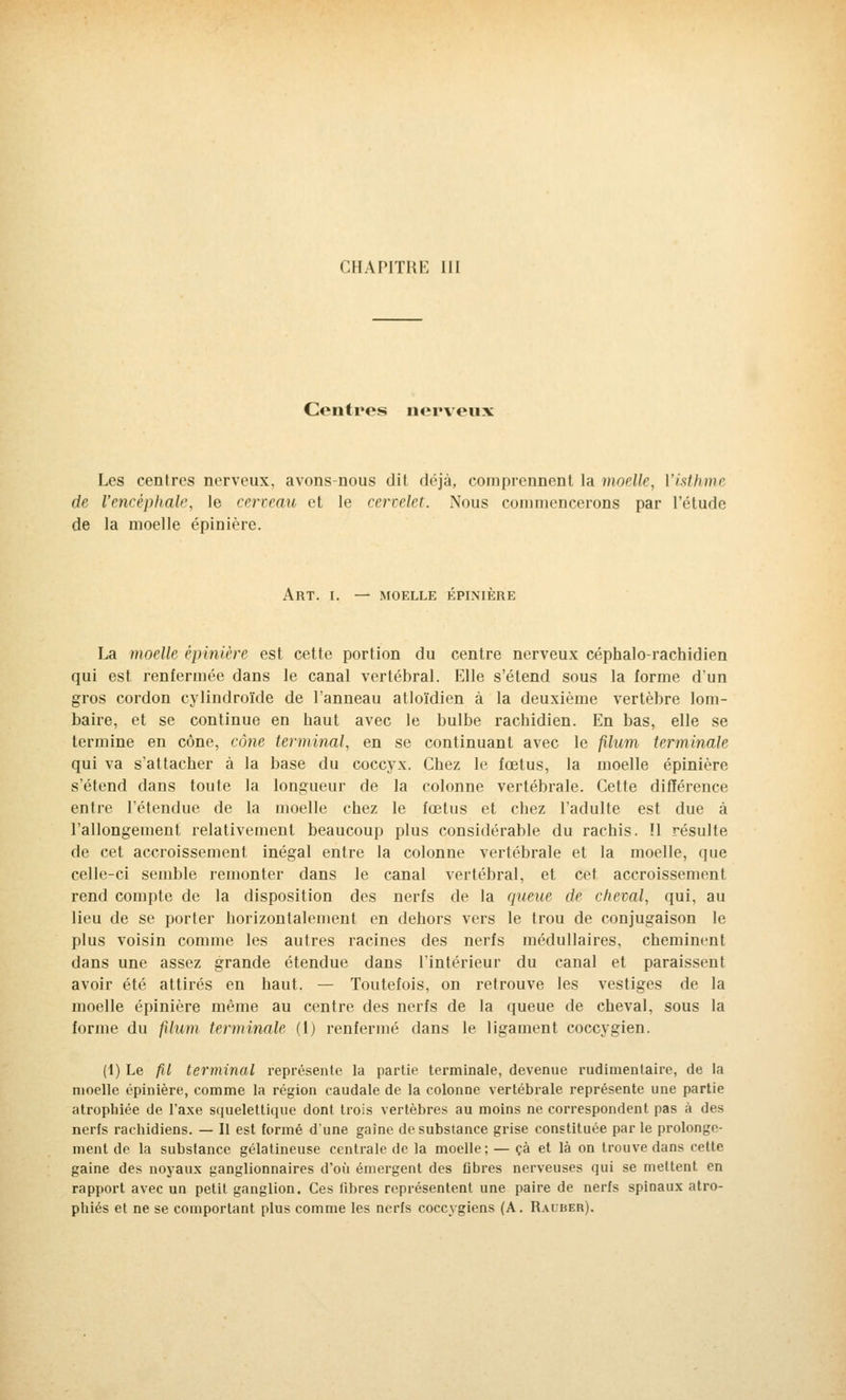 CHAPITRE III Centres nerveux Les centres nerveux, avons-nous dit déjà, comprennent la moelle, l'isthme de l'encéphale, le cerveau et le cervelet. Nous commencerons par l'étude de la moelle épinière. ART. I. — MOELLE ÉPINIÈRE La moelle épinière est cette portion du centre nerveux céphalo-rachidien qui est renfermée dans le canal vertébral. Elle s'étend sous la forme d'un gros cordon cylindroïde de l'anneau atloïdien à la deuxième vertèbre lom- baire, et se continue en haut avec le bulbe rachidien. En bas, elle se termine en cône, cône terminal, en se continuant avec le filum terminale qui va s'attacher à la base du coccyx. Chez le fœtus, la moelle épinière s'étend dans toute la longueur de la colonne vertébrale. Cette différence entre l'étendue de la moelle chez le fœtus et chez l'adulte est due à l'allongement relativement beaucoup plus considérable du rachis. ïl résulte de cet accroissement inégal entre la colonne vertébrale et la moelle, (pie celle-ci semble remonter dans le canal vertébral, et cet accroissement rend compte de la disposition des nerfs de la queue de cheval, qui, au lieu de se porter horizontalement en dehors vers le trou de conjugaison le plus voisin comme les autres racines des nerfs médullaires, cheminent dans une assez grande étendue dans l'intérieur du canal et paraissent avoir été attirés en haut. — Toutefois, on retrouve les vestiges de la moelle épinière même au centre des nerfs de la queue de cheval, sous la forme du fdum terminale (1) renfermé dans le ligament coccygien. (1) Le fil terminal représente la partie terminale, devenue rudimentaire, de la moelle épinière, comme la région caudale de la colonne vertébrale représente une partie atrophiée de l'axe squelettique dont trois vertèbres au moins ne correspondent pas à des nerfs rachidiens. — Il est formé d'une gaine de substance grise constituée par le prolonge- ment de la substance gélatineuse centrale de la moelle; — çà et là on trouve dans cette gaine des noyaux ganglionnaires d'où émergent des libres nerveuses qui se mettent en rapport avec un petit ganglion. Ces fibres représentent une paire de nerfs spinaux atro- phiés et ne se comportant plus comme les nerfs coccygiens (A. Rauber).