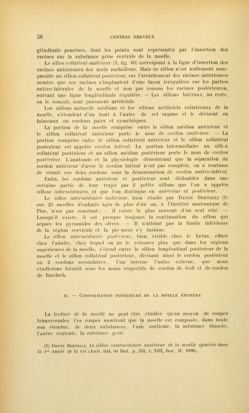 gitudinale ponctuée, dont les points sont représentés par l'insertion des racines sur la substance grise centrale de la moelle. Le sillon collatéral antérieur (3, fig. 40) correspond à la ligne d'insertion des racines antérieures des nerfs rachidiens. Mais ce sillon n'est nullement com- parable au sillon collatéral postérieur, car l'arrachement des racines antérieures montre que ces racines s'implantent d'une façon irrégulière sur les parties antéro-latérales de la moelle et non pas comme les racines postérieures, suivant une ligne longitudinale régulière. — Les sillons latéraux, au reste, on le conçoit, sont purement artificiels. Les sillons naturels médians et les sillons artificiels collatéraux de la moelle, s'étendent d'un bout à l'autre de cet organe et le divisent en faisceaux ou cordons pairs et symétriques. La portion de la moelle comprise entre le sillon médian antérieur et le sillon collatéral antérieur porte le nom de cordon antérieur. — La portion comprise entre le sillon collatéral antérieur et le sillon collatéral postérieur est appelée cordon latéral. La portion intermédiaire au sillcn collatéral postérieur et au sillon médian postérieur porte le nom de cordon postérieur. L'anatomie et la physiologie démontrant que la séparation du cordon antérieur d'avec le cordon latéral n'est pas complète, on a coutume de réunir ces deux cordons sous la dénomination de cordon antéro-latéral. Enfin, les cordons antérieur et postérieur sont dédoublés dans une certaine partie de leur trajet par 2 petits sillons que l'on a appelés sillons intermédiaires, et que l'on distingue en antérieur et postérieur. Le sillon intermédiaire antérieur, bien étudié par Dante Bertelli (1) sur 25 moelles d'enfants âgés de plus d'un an, à l'Institut anatomique de Pise, n'est pas constant ; — il existe le plus souvent d'un seul côté. — Lorsqu'il existe, il est presque toujours la continuation du sillon qui sépare les pyramides des olives. — Il n'atteint pas la limite inférieure de la région cervicale et la pie-mère s'y insinue. Le sillon intermédiaire postérieur, bien visible chez le fœtus, effacé chez l'adulte, chez lequel on ne le retrouve plus que dans les régions supérieures de la moelle, s'étend entre le sillon longitudinal postérieur de la moelle et le sillon collaléral postérieur, divisant ainsi le cordon postérieur en 2 cordons secondaires , l'un interne l'autre externe, que nous étudierons bientôt sous les noms respectifs de cordon de Goll et de cordon de Burdach. il — Conformation intérieure de la moelle épinière La texture de la moelle ne peut être étudiée qu'au moyen de coupes transversales. Ces coupes montrent que la moelle est composée, dans toute son étendue, de deux substances, l'une corticale, la substance blanche, l'autre centrale, la substance grise. (1) Dante Bertelli. Le sillon intermédiaire antérieur de la moelle épinière dans la 1re année de la vie (Arch. ital. de Biol. p. 354, t. XIII, fasc. II, 1890).