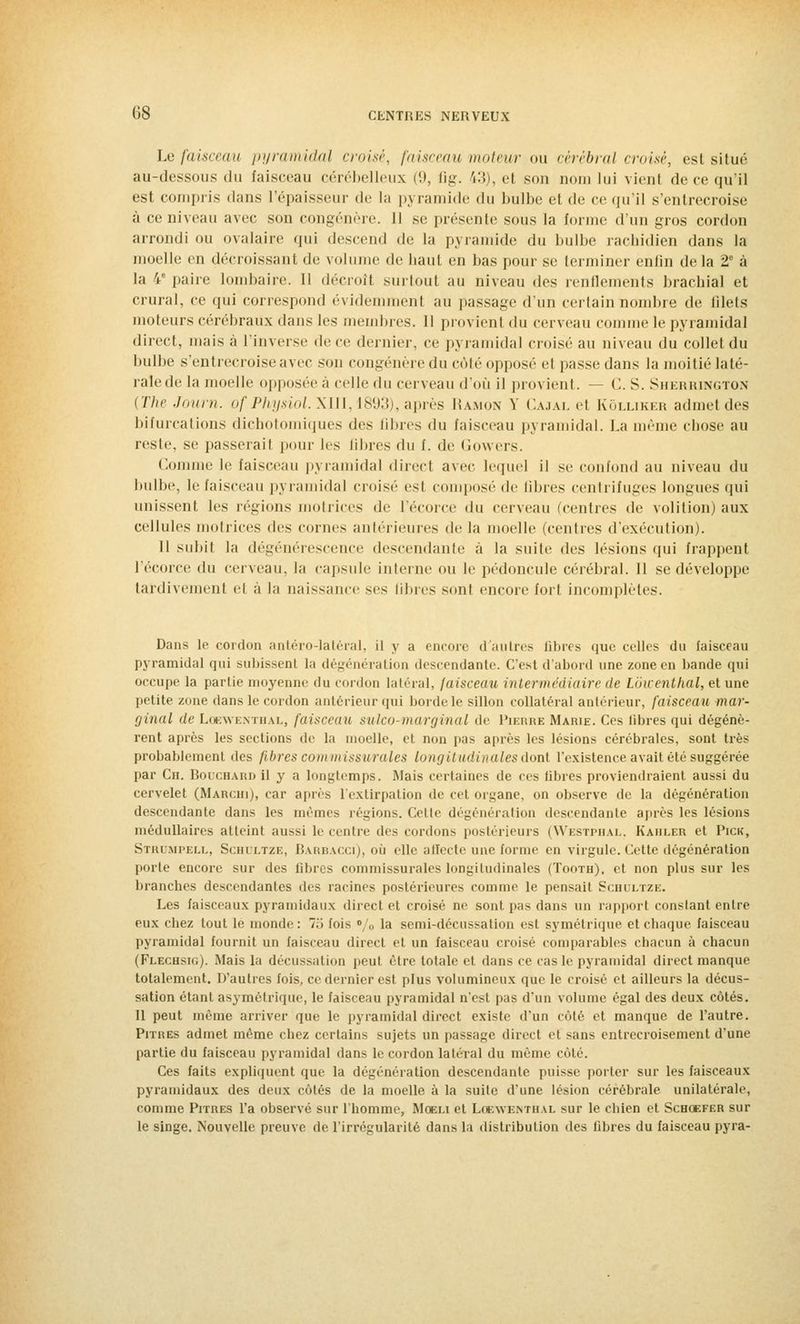 Le faisceau pyramidal croisé, faisceau moteur ou cérébral croisé, est situé au-dessous du faisceau cérébelleux (9, Bg. 13), et son nom lui vient de ce qu'il est compris dans l'épaisseur de la pyramide du bulbe el de ce qu'il s'entrecroise à ce niveau avec son congénère. Il se présente sous la forme d'un gros cordon arrondi ou ovalaire qui descend de la pyramide du bulbe rachidien dans la moelle en décroissant de volume de haut en bas pour se terminer enfin delà 2° à la 4e paire lombaire. Il décroît surtout au niveau des renflements brachial et crural, ce qui correspond évidemment au passage d'un certain nombre de blets moteurs cérébraux dans les membres. 11 provient du cerveau comme le pyramidal direct, mais à l'inverse de ce dernier, ce pyramidal croisé au niveau du collet du bulbe s'entrecroise avec sou congénère du côté opposé et passe dans la moitié laté- rale de la moelle opposée à celle <\y\ cerveau d'où il provient. — C. S. Sherrington {The Journ. of Physiol.XUl, 1893), après Ramon Y Cajal et Kôlliker admet des bifurcations dichotomiques des ûbres du faisceau pyramidal. La même chose au reste, se passerait pour les libres du f. de Gowers. Comme le faisceau pyramidal direct avec lequel il se confond au niveau du bulbe, le faisceau pyramidal croisé est composé de libres centrifuges longues qui unissent les régions motrices de l'écorce du cerveau (centres de volition) aux cellules motrices des cornes antérieures de la moelle (centres d'exécution). Il subit la dégénérescence descendante a la suite dr^ lésions qui frappent l'écorce du cerveau, la capsule interne ou le pédoncule cérébral. Il se développe tardivement el à la naissance ses libres sont encore fort incomplètes. Dans le cordon antéro-latéral, il y a encore d'autres libres que celles du faisceau pyramidal qui subissent la dégénération descendante. C'est d'abord une zone en bande qui occupe la partie moyenne du cordon latéral, faisceau intermédiaire de Lôwenthal, et une petite zone dans le cordon antérieur qui borde le sillon collatéral antérieur, faisceau mar- ginal de Loewenthal, faisceau sulco-marginal de Pierre Marie. Ces libres qui dégénè- rent après les sections de la moelle, et non pas après les lésions cérébrales, sont très probablement des fibres coin m issurales longitudinales dont l'existence avait été suggérée par Ch. Bouchard il y a longtemps. Mais certaines de ces libres proviendraient aussi du cervelet (Marchi), car après l'extirpation de cet organe, on observe de la dégénération descendante dans les mêmes régions. Cette dégénération descendante après les lésions médullaires atteint aussi le centre des contons postérieurs (Westphal, Kahler et Pick, Strumpell, Schultze, Barbacci), où elle affecte une forme en virgule. Cette dégénération porte encore sur des fibres commissurales longitudinales (Tooth). et non plus sur les branches descendantes des racines postérieures comme le pensait Sciilltze. Les faisceaux pyramidaux direct et croisé ne sont pas dans un rapport constant entre eux chez tout le monde : 7;j fois »/„ la semi-décussation est symétrique et chaque faisceau pyramidal fournit un faisceau direct, et un faisceau croisé comparables chacun à chacun (Flechsk;). Mais la décussation peut être totale et dans ce cas le pyramidal direct manque totalement. D'autres fois, ce dernier est plus volumineux que le croisé et ailleurs la décus- sation étant asymétrique, le faisceau pyramidal n'est pas d'un volume égal des deux côtés. Il peut même arriver que le pyramidal direct existe d'un côté et manque de l'autre. Pitres admet même chez certains sujets un passage direct et sans entrecroisement d'une partie du faisceau pyramidal dans le cordon latéral du même euh'. Ces faits expliquent que la dégénération descendante puisse porter sur les faisceaux pyramidaux des deux côtés de la moelle à la suite d'une lésion cérébrale unilatérale, comme Pitres l'a observé sur l'homme, Moeu et Loewenthal sur le chien et Schœfer sur le singe. Nouvelle preuve de l'irrégularité dans la distribution des fibres du faisceau pyra-