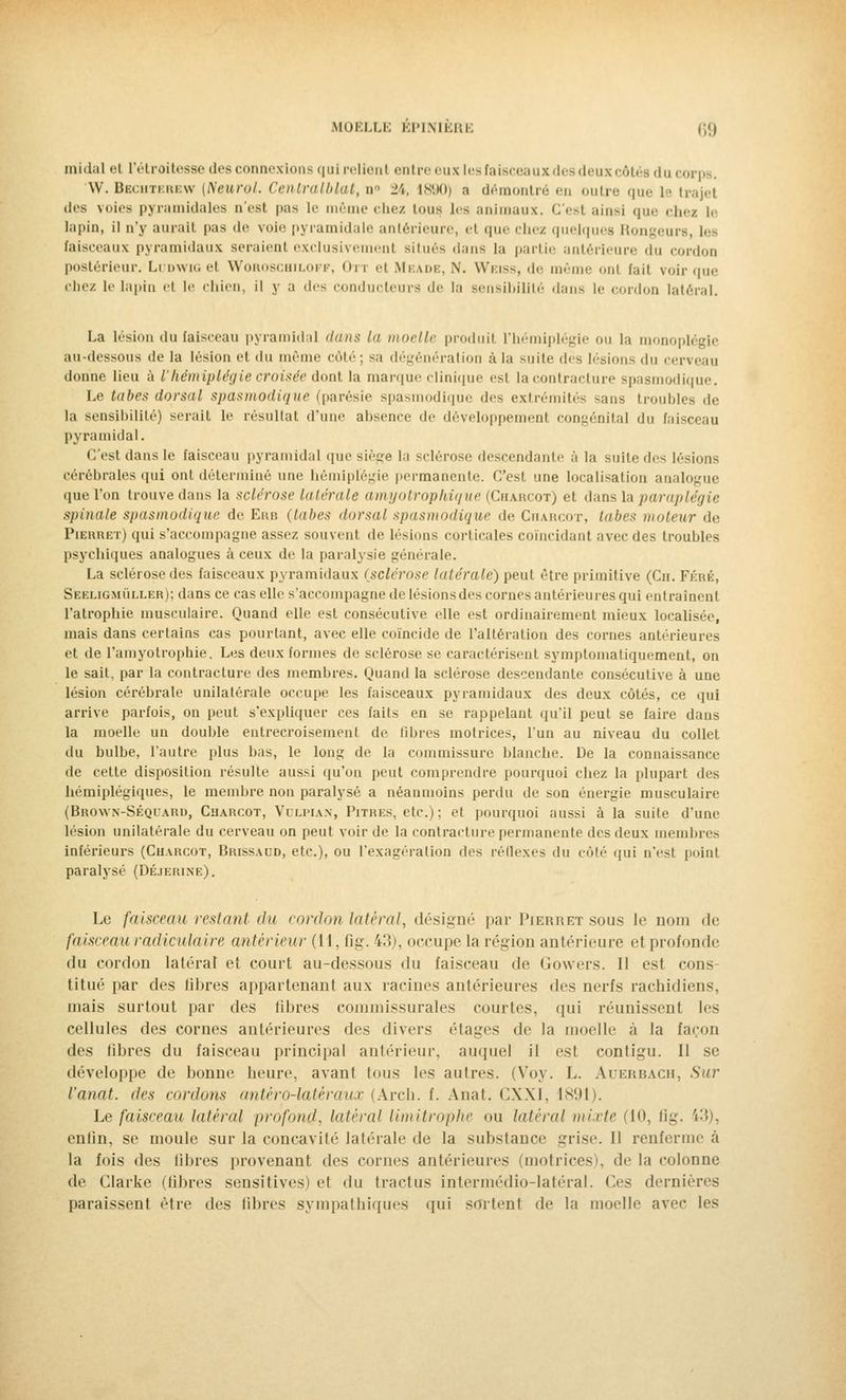 midal el l'étroitesse des connexions qui relient entre eux les faisceaux des deux côtés du i • W. Bbchterew (Neurol. Cenlralblat, n° 24, 1890) a démontré eu outre que le trajet .1rs voies pyramidales u'est pas le même chez tous les animaux. C'est ainsi que chez le lupin, il n'y aurait pas de voie pyramidale antérieure, el que chez quelques Rongeui faisceaux pyramidaux seraient exclusivement situés dans la partie antérieure du cordon postérieur. LudwigbI Woroscbiloff, Oti el Meaoe, \. Weiss, de même onl fait voir que chez le lapin ri le chien, il y a des conducteurs de la sensibilité dans le cordon latéral. La lésion du faisceau pyramidal dans la moelle produit L'hémiplégie on la monoplégie au-dessous de la lésion et du même côté; sa dégénération à la suite dès lésions du cerveau donne lieu à l'hémiplégie croisée dont la marque clinique est la contracture spasmodique. Le tabès dors'tl spasmodique (parésie spasmodique des extrémités -ans troubles de la sensibilité) serait le résultat d'une absence de développement congénital du faisceau pyramidal. C'est clans le faisceau pyramidal (pie siège la sclérose descendante à la suite des lésions cérébrales qui ont déterminé une hémiplégie permanente. C'est une localisation analogue que l'on trouve dans la sclérose latérale amyotrophique (Charcot) et dans la paraplégie spinale spasmodique de Erb (tabès dorsal spasmodique de Charcot, tabès moteur de Pierret) qui s'accompagne assez souvent, de lésions corticales coïncidant avec des troubles psychiques analogues à ceux de la paralysie générale. La sclérose des faisceaux pyramidaux (sclérose latérale) peut être primitive (Cii. Féré, Seeligmuller); dans ce cas elle s'accompagne de lésions des cornes antérieures qui entraînent l'atrophie musculaire. Quand elle est consécutive elle est ordinairement mieux localisée, mais dans certains cas pourtant, avec elle coïncide de l'altération des cornes antérieures et de l'amyotrophie. Les deux formes de sclérose se caractérisent symptomatiquement, on le sait, par la contracture des membres. Quand la sclérose descendante consécutive à une lésion cérébrale unilatérale occupe les faisceaux pyramidaux des deux côtés, ce qui arrive parfois, on peut s'expliquer ces faits en se rappelant qu'il peut se faire dans la moelle un double entrecroisement de libres motrices, l'un au niveau du collet du bulbe, l'autre plus bas, le long de la commissure blanche. De la connaissance de cette disposition résulte aussi qu'on peut comprendre pourquoi chez la plupart des hémiplégiques, le membre non paralysé a néanmoins perdu de son énergie musculaire (Brown-Séquaro, Charcot, Vulpian, Pitres, etc.) ; et pourquoi aussi à la suite d'une lésion unilatérale du cerveau on peut voir de la contracture permanente des deux membres inférieurs (Charcot, Brissaud, etc.), ou l'exagération des réflexes du côté qui n'est poinl paralysé (Déjerine). Le faisceau restant du cordon latéral, désigné par Pierret sous Je nom de faisceau radiculaire antérieur (11, ûg. 43), occupe la région antérieure et profonde du cordon latéral et court au-dessous du faisceau de Gowers. Il est cons titué par des libres appartenant aux racines antérieures des nerfs rachidiens, mais surtout par des fibres commissurales courtes, qui réunissent les cellules des cornes antérieures des divers étages de la moelle à la façon des libres du faisceau principal antérieur, auquel il est contigu. il se développe de bonne heure, avanl tous les autres. (Voy. L. Auerbach, Sur l'anat. (1rs cordons antèro-latéraux (Arch. f. Anat. CXXI, 1891). Le faisceau latéral profond, latéral limitrophe ou latéral mixte (10, ûg. i3), enlin, se moule sur la concavité latérale de la substance grise. Il renferme à la fois des libres provenant des cornes antérieures (motrices), de la colonne de Clarke (libres sensitives) et du tractus intermédio-latéral. Ces dernières paraissent être des libres sympathiques qui sortent de la moelle avec les
