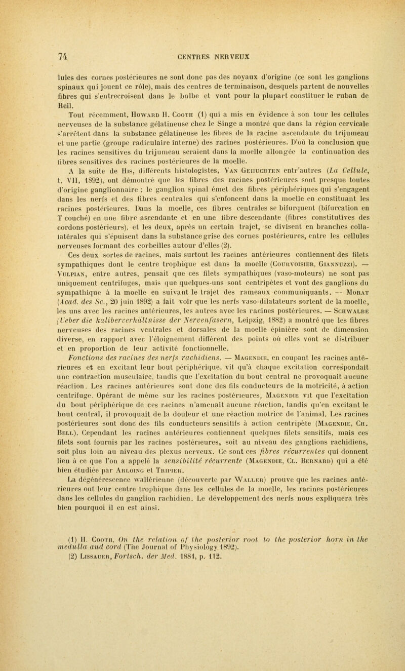 Iules des cornes postérieures ne sont donc pas des noyaux d'origine (ce sont les ganglions spinaux qui jouent ce rôle), mais des centres de terminaison, desquels partent de nouvelles fibres qui s'entrecroisent dans le bulbe et vont pour la plupart constituer le ruban de Reil. Tout récemment. Howard II. Cooth (1) qui a mis en évidence à son tour les cellules nerveuses de la substance gélatineuse chez le Singe a montré que dans la région cervicale s'arrêtent dans la substance gélatineuse les fibres de la racine ascendante du trijumeau et une partie (groupe radiculaire interne) des racines postérieures. D'où la conclusion que les racines sensitives du trijumeau seraient dans la moelle allongée la continuation des libres sensitives des racines postérieures de la moelle. A la suite de His, différents histologisles, Van Gehuchten enlr'autres (La Cellule, t. VII, 1892), ont démontré que les fibres des racines postérieures sont presque toutes d'origine ganglionnaire ; le ganglion spinal émet des fibres périphériques qui s'engagent dans les nerfs et des libres centrales qui s'enfoncent dans la moelle en constituant les racines postérieures. Dans la moelle, ces fibres centrales se bifurquent (bifurcation en T couché) en une fibre ascendante et en une fibre descendante (fibres constitutives des cordons postérieurs), et les deux, après un certain trajet, se divisent en branches colla- latérales qui s'épuisent dans la substance grise des cornes postérieures, entre les cellules nerveuses formant des corbeilles autour d'elles (2). Ces deux sortes de racines, mais surtout les racines antérieures contiennent des filets sympathiques dont le centre trophique est dans la moelle (Courvoisier, Giannuzzi). — Vulpian, entre autres, pensait que ces filets sympathiques (vaso-moteurs) ne sont pas uniquement centrifuges, mais que quelques-uns sont centripètes et vont des ganglions du sympathique à la moelle en suivant le trajet des rameaux communiquants. — Morat (Acad. des Se, 20 juin 1892) a fait voir que les nerfs vaso-dilatateurs sortent de la moelle, les uns avec les racines antérieures, les autres avec les racines postérieures. — Schwalbe (Veber die kaliberverhàltnisse der Nervenfàsem, Leipzig, 1882) a montré que les fibres nerveuses des racines ventrales et dorsales de la moelle épinière sont de dimension diverse, en rapport avec l'éloignement différent des points où elles vont se distribuer et en proportion de leur activité fonctionnelle. Fonctions des racines des nerfs rachidiens. — Magendie, en coupant les racines anté- rieures et en excitant leur bout périphérique, vit qu'à chaque excitation correspondait une contraction musculaire, tandis que l'excitation du bout central ne provoquait aucune réaction. Les racines antérieures sont donc des fils conducteurs de la motricité, à action centrifuge. Opérant de même sur les racines postérieures, Magendie vit que l'excitation du bout périphérique de ces racines n'amenait aucune réaction, tandis qu'en excitant le bout central, il provoquait de la douleur et une réaction motrice de l'animal. Les racines postérieures sont donc des fils conducteurs sensitifs à action centripète (Magendie, Cii. Bell). Cependant les racines antérieures contiennent quelques filets sensitifs, mais ces filets sont fournis par les racines postérieures, soit au niveau des ganglions rachidiens, soit plus loin au niveau des plexus nerveux. Ce sont ces fibres récurrentes qui donnent lieu à ce que l'on a appelé la sensibilité récurrente (Magendie, Cl. Bernard) qui a été bien étudiée par Arloing et Tripier. La dégénérescence wallérienne (découverte par Waller) prouve que les racines anté- rieures ont leur centre trophique dans les cellules de la moelle, les racines postérieures dans les cellules du ganglion rachidien. Le développement des nerfs nous expliquera très bien pourquoi il en est ainsi. (1) II. Cooth. On the relation uf the poslerior root lo the poslerior horn in the ledulla aud cord (The Journal of Physiology 1892). (2) Lissauer, Forlsch. der M éd. 1884, p. 112.