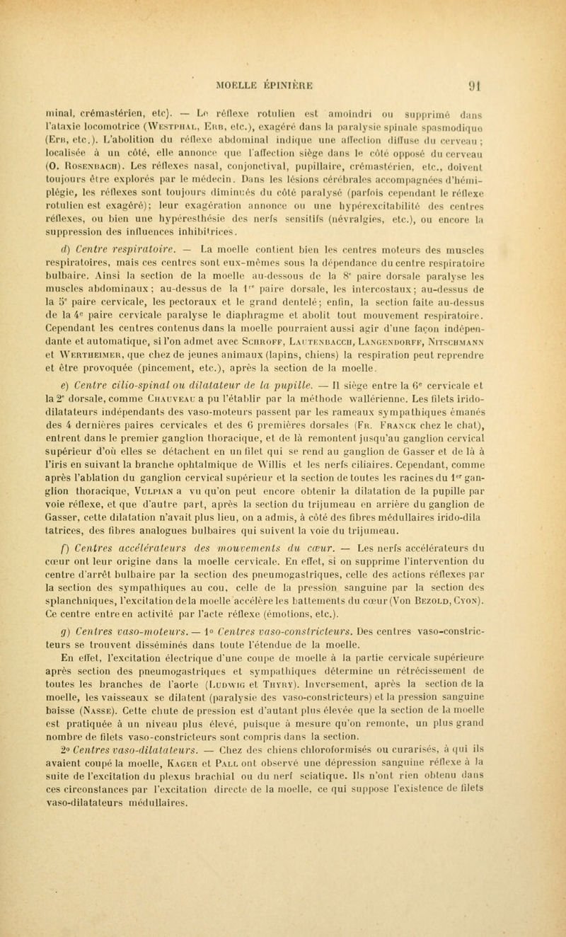 minai, crémastérien, etc). — Le réflexe rotulien est amoindri ou supprimé dans L'ataxie locomotrice (Westphal, Erb, etc.), exagéré dans la paralysie spinale spasmodique (Ent, etc.). L'abolition du réflexe abdominal indique une affection diffuse du cerveau ; localisée à un côté, elle annonce que l'affection siège dans le 'oie opposé du cerveau (0. Rosenbach). Les réflexes nasal, conjonctival, pupillaire, crémastérien, etc., doivent toujours être explorés par le médecin. Dans les lésions cérébrales accompagnées d'hémi- plégie, les réflexes sont toujours diminués du côté paralysé (parfois cependant le réflexe rotulien est exagéré); leur exagération annonce ou une bypérexcitabilité des centres réflexes, ou bien une hypéresthésie des nerfs sensitifs (névralgies, etc.), ou encore la suppression des influences inhibitrices. (/) Centre respiratoire. — La moelle contient bien les centres moteurs des muscles respiratoires, mais ces centres sont eux-mêmes sous la dépendance du centre respiratoire bulbaire. Ainsi la section de la moelle au-dessous de la S paire dorsale paralyse les muscles abdominaux; au-dessus de la \ paire dorsale, les intercostaux; au-dessus de la 5° paire cervicale, les pectoraux et le grand dentelé; enfin, la section faite au-dessus de la 4e paire cervicale paralyse le diaphragme et abolit tout mouvement respiratoire. Cependant les centres contenus dans la moelle pourraient aussi agir d'une façon indépen- dante et automatique, si l'on admet avec Schroff, Lautenbacch, Langenborff, Nitschmann et Wertheimer, que chez de jeunes animaux (lapins, chiens) la respiration peut reprendre et être provoquée (pincement, etc.), après la section de la moelle. e) Centre cilio-spinal ou dilatateur de la pupille. — Il siège entre la 6e cervicale et la 2e dorsale, comme Chauveau a pu l'établir par la méthode wallérienne. Les filets irido- dilatateurs indépendants des vaso-moteurs passent par les rameaux sympathiques émanés des 4 dernières paires cervicales et des G premières dorsales (Fr. Franck chez le chat), entrent dans le premier ganglion thoracique, et de là remontent jusqu'au ganglion cervical supérieur d'où elles se détachent en un filet qui se rend au ganglion de Gasser et de là à l'iris en suivant la branche ophtalmique de Willis et les nerfs ciliaires. Cependant, comme après l'ablation du ganglion cervical supérieur et la section de toutes les racines du 1er gan- glion thoracique, Vulpian a vu qu'on peut encore obtenir la dilatation de la pupille par voie réflexe, et que d'autre part, après la section du trijumeau en arrière du ganglion de Gasser, cette dilatation n'avait plus lieu, on a admis, à côté des fibres médullaires irido-dila tatrices, des fibres analogues bulbaires qui suivent la voie du trijumeau. f) Centres accélérateurs des mouvements du cœur. — Les nerfs accélérateurs du cœur ont leur origine dans la moelle cervicale. En effet, si on supprime l'intervention du centre d'arrêt bulbaire par la section des pneumogastriques, celle des actions réflexes par la section des sympathiques au cou, celle de la pression sanguine par la section des splanchniques, l'excitation delà moelle accélère les battements du cœur (Von Bezold,Cyon). Ce centre entre en activité par l'acte réflexe (émotions, etc.). g) Centres vaso-moteurs. — 1° Centres vaso-constricteurs. Des centres vaso-constric- teurs se trouvent disséminés dans toute l'étendue de la moelle. En eflet, l'excitation électrique d'une coupe de moelle à la partie cervicale supérieure après section des pneumogastriques et sympathiques détermine un rétrécissement de toutes les branches de l'aorte (Ludwig et Thyry). Inversement, après la section de la moelle, les vaisseaux se dilatent (paralysie des vaso-constricteurs) et la pression sanguine baisse (Nasse). Cette chute de pression est d'autant plus élevée que la section de la moelle est pratiquée à un niveau plus élevé, puisque à mesure qu'on remonte, un plus grand nombre de filets vaso-constricteurs sont compris dans la section. 2° Centres vaso-dilatateurs. — Chez des chiens chloroformisés ou curarisés, à qui ils avaient coupé la moelle, Kager et Pall ont observé une dépression sanguine réflexe à la suite de l'excitation du plexus brachial ou du nerf sciatique. Us n'ont rien obtenu dans ces circonstances par l'excitation directe de la moelle, ce qui suppose l'existence de filets vaso-dilatateurs médullaires.