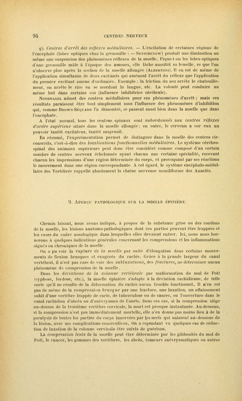 q). Centres d'arrêt des réflexes médullaires. — L'excitation de certaines régions de l'encéphale (lobes optiques chez la grenouille : — Setschenow) produit une diminution ou même une suspension des phénomènes réflexes de la moelle. Pique-t-on les lobes optiques d'une grenouille mâle à l'époque des amours, elle lâche aussitôt sa femelle, ce que l'on n'observe plus après la section de la moelle allongée (Albertoni). 11 en est de même de l'application simultanée de deux excitants qui amènent l'arrêt du réflexe que l'application du premier excitant amène d'ordinaire. Exemple : la friction du nez arrête le chatouille- ment, on arrête le rire en se mordant la langue, etc. La volonté peut conduire au même but dans certains cas (influence inhibitrice cérébrale). Nothnagel admet des centres médullaires pour ces phénomènes d'arrêt ; mais ces résultats paraissent être tout simplement sous l'influence des phénomènes d'inhibition qui, comme Brown-Séquard l'a démontré, se passent aussi bien dans la moelle que dans l'encéphale. A l'état normal, tous les centres spinaux sont subordonnés aux centres réflexes d'ordre supérieur situés dans la moelle allongée; en outre, le cerveau a sur eux un pouvoir tantôt excitateur, tantôt suspensif. En résumé, l'expérimentation permet de distinguer dans la moelle des centres cir- conscrits, c'est-à-dire des localisations fonctionnelles médullaires. Le système cérébro- spinal des animaux supérieurs peut donc être considéré comme composé d'un certain nombre de centres nerveux échelonnés ayant chacun une certaine spécialité, recevant chacun les impressions d'une région déterminée du corps, et provoquant par ses réactions le mouvement dans une région correspondante. A cet égard, le système encéphalo-médul- laire des Vertébrés rappelle absolument la chaîne nerveuse moniliforme des Annelés. 9. Aperçu pathologique sur la moelle épinière. Chemin faisant, nous avons indiqué, à propos de la substance grise ou des cordons delà moelle, les lésions anatomo-pathologiques dont ces parties peuvent être frappées et les cases du cadre nosologique dans lesquelles elles devaient entrer. Ici, nous nous bor- nerons à quelques indications générales concernant les compressions et les inflammations aiguës ou chroniques de la moelle. On a pu voir la rupture de la moelle par suite d'élongation dans certains mouve- ments de flexion brusques et exagérés du rachis. Grâce à la grande largeur du canal vertébral, il n'est pas rare de voir des subluxalions, des fractures, ne déterminer aucun phénomène de compression de la moelle. Dans les déviations de la colonne vertébrale par malformation du mal de Pott (cyphose, lordose, etc.), la moelle épinière s'adapte à la déviation rachidienne, de telle sorte qu'il ne résulte de la déformation du rachis aucun trouble fonctionnel. Il n'en est pas de même de la compression brusque par une fracture, une luxation, un affaissement subit d'une vertèbre frappée de carie, de tuberculose ou de cancer, ou l'ouverture dans le canal rachidien d'abcès ou d'anévrysmes de l'aorte. Dans ces cas, si la compression siège au-dessus de la troisième vertèbre cervicale, la mort est presque instantanée. Au-dessous, si la compression n'est pas immédiatement mortelle, elle n'en donne pas moins lieu à de la paralysie de toutes les parties du corps innervées par les nerfs qui naissent au-dessous de la lésion, avec ses complications consécutives. On a cependant vu quelques cas de réduc- tion de luxation de la colonne cervicale être suivis de guérison. La compression lente de la moelle peut être déterminée par les gibbositês du mal de Pott, le cancer, les gommes des vertèbres, les abcès, tumeurs anévrysmatiques ou autres