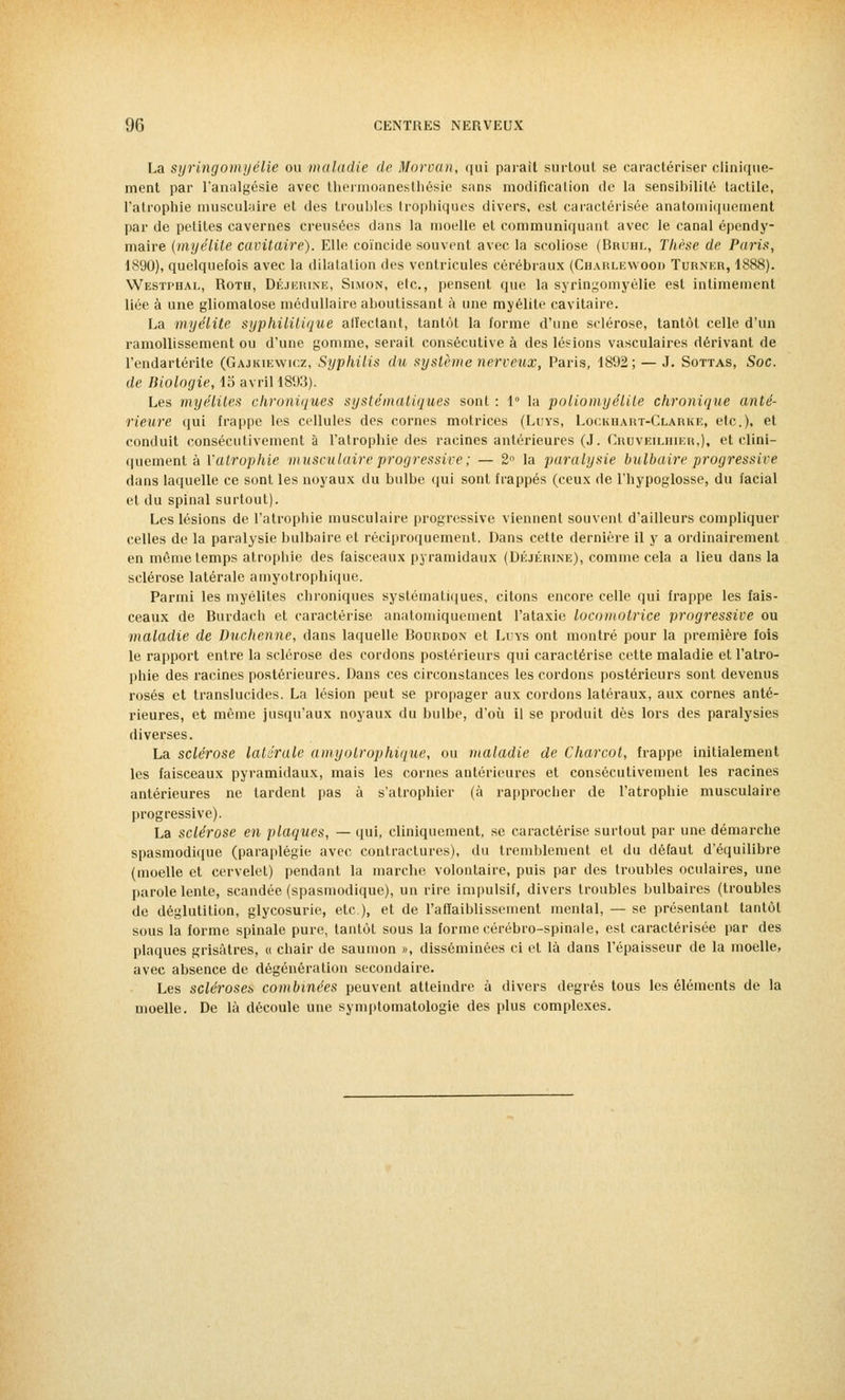 La syringomyélie ou maladie de Morvan, qui paraît surtout se caractériser clinique- ment par l'analgésie avec thermoanesthésie sans modification de la sensibilité tactile, l'atrophie musculaire et des troubles trophiques divers, est caractérisée anatomiquement par de petites cavernes creusées dans la moelle et communiquant avec le canal épendy- maire (myélite cavitaire). Elle coïncide souvent avec la scoliose (Bruhl, Thèse de Paris, 1890), quelquefois avec la dilatation des ventricules cérébraux (Chahlewood Turner, 1888). Westphal, Roth, Déjerine, Simon, etc., pensent que la syringomyélie est intimement liée à une gliomatose médullaire aboutissant à une myélite cavitaire. La myélite syphilitique alïectant, tantôt la forme d'une sclérose, tantôt celle d'un ramollissement ou d'une gomme, serait consécutive à des lésions vasculaires dérivant de l'endartérite (Gajkiewicz, Syphilis du système nerveux, Paris, 1892; — J. Sottas, Soc. de Biologie, 15 avril 1893). Les myélites chroniques systématiques sont : 1° la poliomyélite chronique anté- rieure qui frappe les cellules des cornes motrices (Luys, Lockhart-Clarke, etc.), et conduit consécutivement à l'atrophie des racines antérieures (J. Cruveilhier,), et clini- quement à Yalrophie musculaire progressive ; — 2n la paralysie bulbaire progressive dans laquelle ce sont les noyaux du bulbe qui sont frappés (ceux de l'hypoglosse, du facial et du spinal surtout). Les lésions de l'atrophie musculaire progressive viennent souvent d'ailleurs compliquer celles de la paralysie bulbaire et réciproquement. Dans cette dernière il y a ordinairement en même temps atrophie des faisceaux pyramidaux (Déjerine), comme cela a lieu dans la sclérose latérale amyotrophique. Parmi les myélites chroniques systématiques, citons encore celle qui frappe les fais- ceaux de Burdach et caractérise anatomiquement l'ataxie locomotrice progressive ou maladie de Duchenne, dans laquelle Bourdon et Luys ont montré pour la première fois le rapport entre la sclérose des cordons postérieurs qui caractérise cette maladie et l'atro- phie des racines postérieures. Dans ces circonstances les cordons postérieurs sont devenus rosés et translucides. La lésion peut se propager aux cordons latéraux, aux cornes anté- rieures, et même jusqu'aux noyaux du bulbe, d'où il se produit dès lors des paralysies diverses. La sclérose latérale amyotrophique, ou maladie de Charcot, frappe initialement les faisceaux pyramidaux, mais les cornes antérieures et consécutivement les racines antérieures ne lardent pas à s'atrophier (à rapprocher de l'atrophie musculaire progressive). La sclérose en plaques, — qui, cliniquement, se caractérise surtout par une démarche spasmodique (paraplégie avec contractures), du tremblement et du défaut d'équilibre (moelle et cervelet) pendant la marche volontaire, puis par des troubles oculaires, une parole lente, scandée (spasmodique), un rire impulsif, divers troubles bulbaires (troubles de déglutition, glycosurie, etc.), et de l'affaiblissement mental, — se présentant tantôt sous la forme spinale pure, tantôt sous la forme cérébro-spinale, est caractérisée par des plaques grisâtres, « chair de saumon », disséminées ci et là dans l'épaisseur de la moelle, avec absence de dégénération secondaire. Les scléroses combinées peuvent atteindre à divers degrés tous les éléments de la moelle. De là découle une symptomatologie des plus complexes.