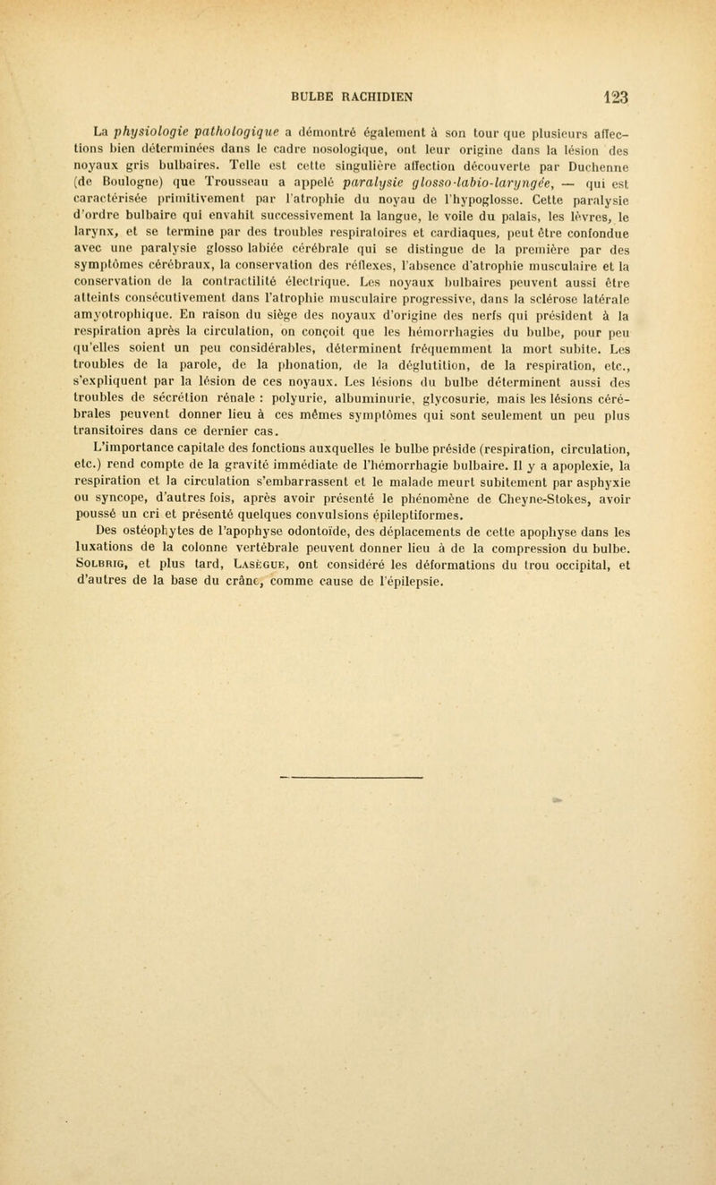 La physiologie pathologique a démontré également a son tour que plusieurs affec- tions bien déterminées dans le cadre nosologique, ont leur origine dans la lésion des noyaux gris bulbaires. Telle est cette singulière affection découverte par Duchenne (de Boulogne) que Trousseau a appelé paralysie glosso-labio-laryngée, — qui est caractérisée primitivement par l'atrophie du noyau de l'hypoglosse. Cette paralysie d'ordre bulbaire qui envahit successivement la langue, le voile du palais, les lèvres, le larynx, et se termine par des troubles respiratoires et cardiaques, peut être confondue avec une paralysie glosso labiée cérébrale qui se distingue de la première par des symptômes cérébraux, la conservation des réflexes, l'absence d'atrophie musculaire et la conservation de la conlractilité électrique. Les noyaux bulbaires peuvent aussi être atteints consécutivement dans l'atrophie musculaire progressive, dans la sclérose latérale amyotrophique. En raison du siège des noyaux d'origine des nerfs qui président à la respiration après la circulation, on conçoit que les hémorrhagies du bulbe, pour peu qu'elles soient un peu considérables, déterminent fréquemment la mort subite. Les troubles de la parole, de la phonation, de la déglutition, de la respiration, etc., s'expliquent par la lésion de ces noyaux. Les lésions du bulbe déterminent aussi des troubles de sécrétion rénale : polyurie, albuminurie, glycosurie, mais les lésions céré- brales peuvent donner lieu à ces mêmes symptômes qui sont seulement un peu plus transitoires dans ce dernier cas. L'importance capitale des fonctions auxquelles le bulbe préside (respiration, circulation, etc.) rend compte de la gravité immédiate de l'hémorrhagie bulbaire. Il y a apoplexie, la respiration et la circulation s'embarrassent et le malade meurt subitement par asphyxie ou syncope, d'autres fois, après avoir présenté le phénomène de Cheyne-Stokes, avoir poussé un cri et présenté quelques convulsions épileptiformes. Des ostéophytes de l'apophyse odontoïde, des déplacements de cette apophyse dans les luxations de la colonne vertébrale peuvent donner lieu à de la compression du bulbe. Solbrig, et plus tard, Lasègue, ont considéré les déformations du trou occipital, et d'autres de la base du crâne, comme cause de l'épilepsie.