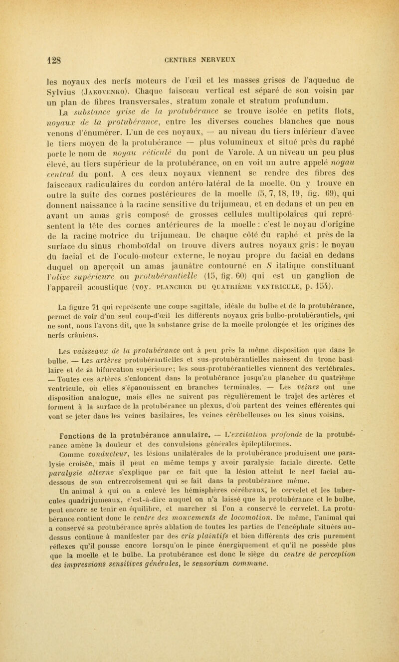 les noyaux des nerfs moteurs de l'œil et les masses grises de l'aqueduc de Sylvius (Jakovenko). Chaque faisceau vertical est séparé de son voisin par un plan de fibres transversales, stratum zonale et stratum profundum. La substance grise de la protubérance se trouve isolée en petits îlots, noyaux de la protubérance, entre les diverses couches blanches que nous venons d'énumérer. L'un de ces noyaux, — au niveau du tiers inférieur d'avec le tiers moyen de la protubérance — plus volumineux et situé près du raphé porte le nom de noyau réticulé du pont de Varole. A un niveau un peu plus élevé, au tiers supérieur de la protubérance, on en voit un autre appelé noyau central du pont. A ces deux noyaux viennent se rendre des fibres des faisceaux radiculaires du cordon antéro-latéral de la moelle. On y trouve en outre la suite des cornes postérieures de la moelle (5, 7,18, 19, fig. 69), qui donnent naissance à la racine sensitive du trijumeau, et en dedans et un peu en avant un amas gris composé de grosses cellules multipolaires qui repré- sentent la tète des cornes antérieures de la moelle : c'est le noyau d'origine de la racine motrice du trijumeau. De chaque côté du raphé et près de la surface du sinus rhomboïdal on trouve divers autres noyaux gris : le noyau du facial et de l'oculo-moteur externe, le noyau propre du facial en dedans duquel on aperçoit un amas jaunâtre contourné en .S' italique constituant Volive supérieure ou protubérantielle (15, fig. 60) qui est un ganglion de l'appareil acoustique (voy. plancher du quatrième ventricule, p. 154). La figure 71 qui représente une coupe sagittale, idéale du bulbe et de la protubérance, permet de voir d'un seul coup-d'œil les différents noyaux gris bulbo-protubérantiels, qui ne sont, nous l'avons dit, que la substance grise de la moelle prolongée et les origines des nerfs crâniens. Les vaisseaux de la protubérance ont à peu près la môme disposition que dans le bulbe. Les artères protubérantielles et sus-protubérantielles naissent du tronc basi- laire et de sa bifurcation supérieure; les sous-protubérantielles viennent des vertébrales. — Toutes ces artères s'enfoncent dans la protubérance jusqu'au plancher du quatrième ventricule, où elles s'épanouissent en branches terminales. — Les veines ont une disposition analogue, mais elles ne suivent pas régulièrement le trajet des artères et forment à la surface de la protubérance un plexus, d'où partent des veines efférentes qui vont se jeter dans les veines basilaires, les veines cérébelleuses ou les sinus voisins. Fonctions de la protubérance annulaire. — L'excitation profonde de la protubé- rance amène la douleur et des convulsions générales épileptiformes. Comme conducteur, les lésions unilatérales de la protubérance produisent une para- lysie croisée, mais il peut en même temps y avoir paralysie faciale directe. Cette paralysie alterne s'explique par ce fait que la lésion atteint le nerf facial au- dessous de son entrecroisement qui se fait dans la protubérance même. Un animal à qui on a enlevé les hémisphères cérébraux, le cervelet et les tuber- cules quadrijumeaux, c'est-à-dire auquel on n'a laissé que la protubérance et le bulbe, peut encore se tenir en équilibre, et marcher si l'on a conservé le cervelet. La protu- bérance contient donc le centre des mouvements de locomotion. De même, l'animal qui a conservé sa protubérance après ablation de toutes les parties de l'encéphale situées au- dessus continue à manifester par des cris plaintifs et bien différents des cris purement réflexes qu'il pousse encore lorsqu'on le pince énergiquement et qu'il ne possède plus que la moelle et le bulbe. La protubérance est donc le siège du centre de perception des impressions sensitives générales, le sensorium commune.