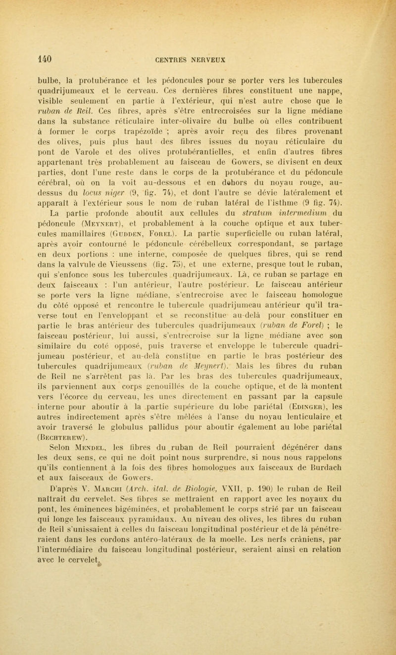 bulbe, la protubérance et les pédoncules pour se porter vers les tubercules quadrijumeaux et le cerveau. Ces dernières fibres constituent une nappe, visible seulement en partie à l'extérieur, qui n'est autre chose que le ruban de Reil. Ces fibres, après s'être entrecroisées sur la ligne médiane dans la substance réticulaire inter-olivaire du bulbe où elles contribuent à former le corps trapézoïde ; après avoir reçu des fibres provenant des olives, puis plus haut des fibres issues du noyau réticulaire du pont de Varole et des olives protubérantielles, et enfin d'autres fibres appartenant très probablement au faisceau de Gowers, se divisent en deux parties, dont l'une reste dans le corps de la protubérance et du pédoncule cérébral, où on la voit au-dessous et en dehors du noyau rouge, au- dessus du locus niger (9, fig. 74), et dont l'autre se dévie latéralement et apparaît à l'extérieur sous le nom de ruban latéral de l'isthme (9 fig. 74). La partie profonde aboutit aux cellules du stratum intermedium du pédoncule (Meynert), et probablement à la couche optique et aux tuber- cules mamillaires (Gudden, Forel). La partie superficielle ou ruban latéral, après avoir contourné le pédoncule cérébelleux correspondant, se partage en deux portions : une interne, composée de quelques fibres, qui se rend dans la valvule de Vieussens (fig. 75), et une externe, presque tout le ruban, qui s'enfonce sous les tubercules quadrijumeaux. Là, ce ruban se partage en deux faisceaux : l'un antérieur, l'autre postérieur. Le faisceau antérieur se porte vers la ligne médiane, s'entrecroise avec le faisceau homologue du côté opposé et rencontre le tubercule quadrijumeau antérieur qu'il tra- verse tout en l'enveloppant et se reconstitue au-delà pour constituer en partie le bras antérieur des tubercules quadrijumeaux (ruban de Forel) ; le faisceau postérieur, lui aussi, s'entrecroise sur la ligne médiane avec son similaire du coté opposé, puis traverse et enveloppe le tubercule quadri- jumeau postérieur, et au-delà constitue en partie le bras postérieur des tubercules quadrijumeaux (ruban de Meynert). Mais les fibres du ruban de Reil ne s'arrêtent pas là. Par les bras des tubercules quadrijumeaux, ils parviennent aux corps genouillés de la couche optique, et de là montent vers l'écorce du cerveau, les unes directement en passant par la capsule interne pour aboutir à la partie supérieure du lobe pariétal (Edinger), les autres indirectement après s'être mêlées à l'anse du noyau lenticulaire et avoir traversé le globulus pallidus pour aboutir également au lobe pariétal (Bechterew). Selon Mendel, les libres du ruban de Reil pourraient dégénérer dans les deux sens, ce qui ne doit point nous surprendre, si nous nous rappelons qu'ils contiennent à la fois des fibres homologues aux faisceaux de Burdach et aux faisceaux de Gowers. D'après V. Marchi (Arch. Mal. de Biologie, VXI1, p. 190) le ruban de Reil naîtrait du cervelet. Ses fibres se mettraient en rapport avec les noyaux du pont, les éminences bigéminées, et probablement le corps strié par un faisceau qui longe les faisceaux pyramidaux. Au niveau des olives, les fibres du ruban de Beil s'unissaient à celles du faisceau longitudinal postérieur et de là pénétre- raient dans les cordons antéro-latéraux de la moelle. Les nerfs crâniens, par l'intermédiaire du faisceau longitudinal postérieur, seraient ainsi en relation avec le cervelet.
