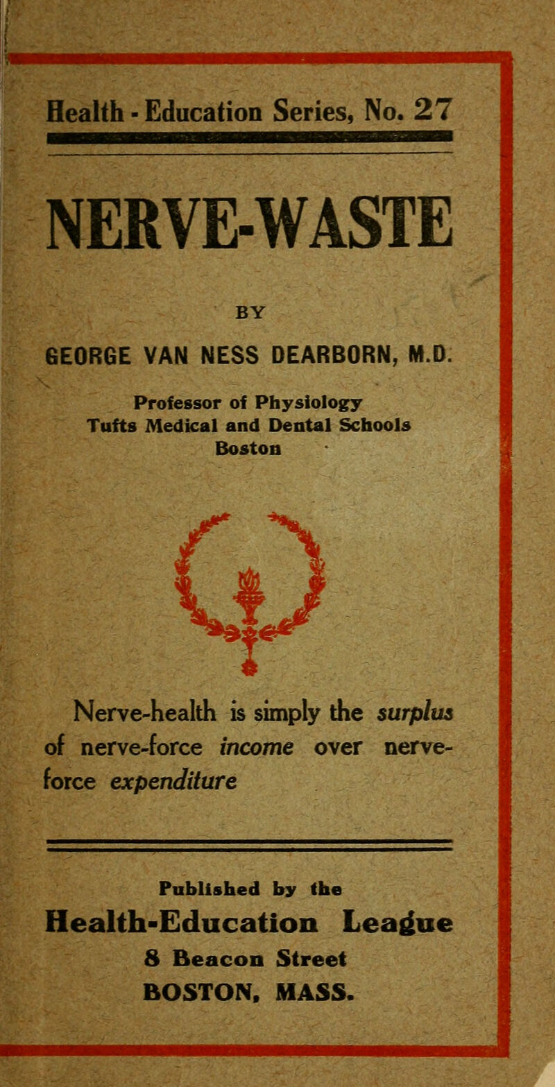 Health - Education Series, No. 27 NERVE-WASTE BY GEORGE VAN NESS DEARBORN, M.D. Professor of Physiology Tufts Medical and Dental Schools Boston Nerve-health is simply the surplus of nerve-force income over nerve- force expenditure Published by (he Health-Education League 8 Beacon Street BOSTON. MASS.