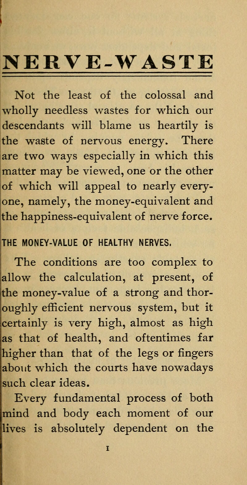 NERVE-WASTE Not the least of the colossal and wholly needless wastes for which our descendants will blame us heartily is the waste of nervous energy. There are two ways especially in which this matter may be viewed, one or the other of which will appeal to nearly every- one, namely, the money-equivalent and the happiness-equivalent of nerve force. THE MONEY-VALUE OF HEALTHY NERVES. The conditions are too complex to allow the calculation, at present, of the money-value of a strong and thor- oughly efficient nervous system, but it certainly is very high, almost as high as that of health, and oftentimes far higher than that of the legs or fingers about which the courts have nowadays such clear ideas. Every fundamental process of both mind and body each moment of our lives is absolutely dependent on the