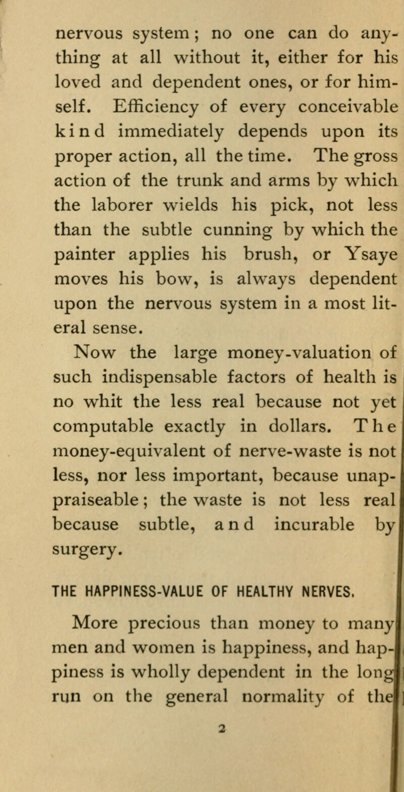nervous system; no one can do any- thing at all without it, either for his loved and dependent ones, or for him- self. Efficiency of every conceivable kind immediately depends upon its proper action, all the time. The gross action of the trunk and arms by which the laborer wields his pick, not less than the subtle cunning by which the painter applies his brush, or Ysaye moves his bow, is always dependent upon the nervous system in a most lit- eral sense. Now the large money-valuation of such indispensable factors of health is no whit the less real because not yet computable exactly in dollars. The money-equivalent of nerve-waste is not less, nor less important, because unap- praiseable; the waste is not less real because subtle, and incurable by surgery. THE HAPPINESS-VALUE OF HEALTHY NERVES. More precious than money to many men and women is happiness, and hap- piness is wholly dependent in the long run on the general normality of the I