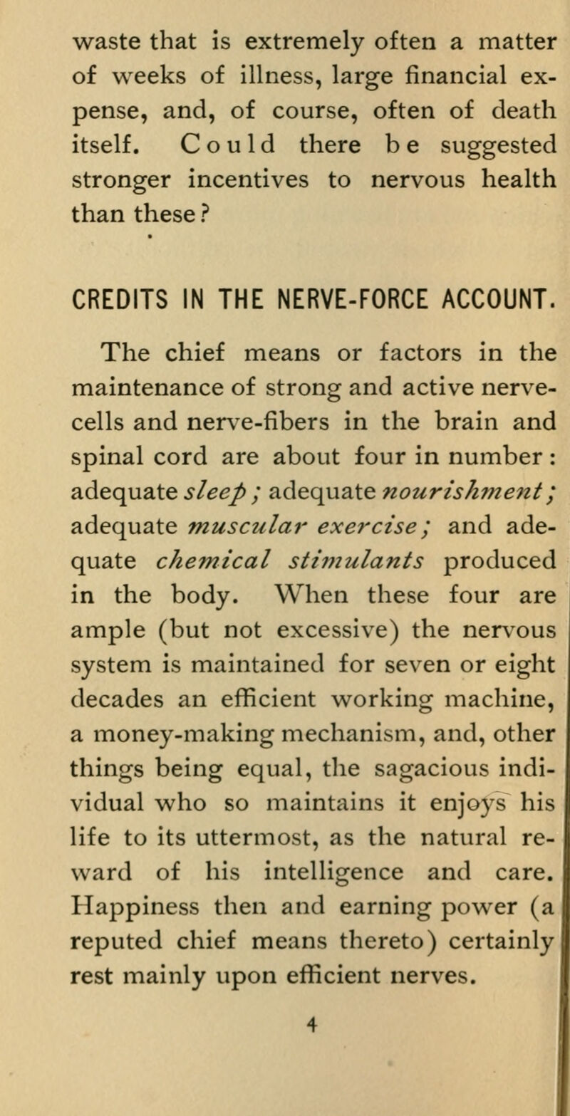 waste that is extremely often a matter of weeks of illness, large financial ex- pense, and, of course, often of death itself. Could there b e suggested stronger incentives to nervous health than these ? CREDITS IN THE NERVE-FORCE ACCOUNT. The chief means or factors in the maintenance of strong and active nerve- cells and nerv^e-fibers in the brain and spinal cord are about four in number: adequate sleep ; adequate nourishment; adequate muscular exercise; and ade- quate chemical stimulants produced in the body. When these four are ample (but not excessive) the nervous system is maintained for seven or eight decades an efficient working machine, a money-making mechanism, and, other things being equal, the sagacious indi- vidual who so maintains it enjoys his life to its uttermost, as the natural re- ward of his intelligence and care. Happiness then and earning power (a reputed chief means thereto) certainly rest mainly upon efficient nerves.