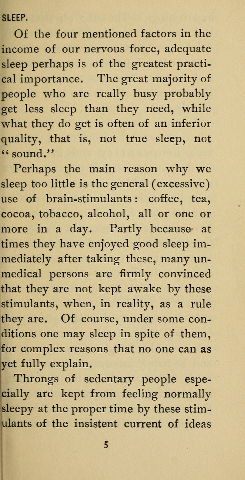 SLEEP. Of the four mentioned factors in the income of our nervous force, adequate sleep perhaps is of the greatest practi- cal importance. The great majority of people who are really busy probably get less sleep than they need, while what they do get is often of an inferior quality, that is, not true sleep, not '' sound. Perhaps the main reason why we sleep too little is the general (excessive) use of brain-stimulants: coffee, tea, cocoa, tobacco, alcohol, all or one or more in a day. Partly because at times they have enjoyed good sleep im- mediately after taking these, many un- medical persons are firmly convinced that they are not kept awake by these stimulants, when, in reality, as a rule they are. Of course, under some con- ditions one may sleep in spite of them, for complex reasons that no one can as yet fully explain. Throngs of sedentary people espe- cially are kept from feeling normally sleepy at the proper time by these stim- ulants of the insistent current of ideas