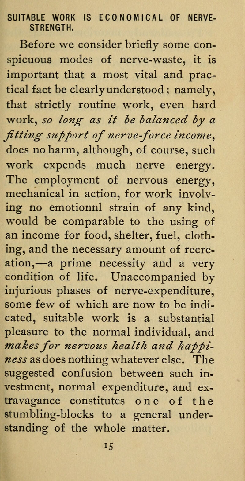 SUITABLE WORK IS ECONOMICAL OF NERVE- STRENGTH. Before we consider briefly some con- spicuous modes of nerve-waste, it is important that a most vital and prac- tical fact be clearly understood ; namely, that strictly routine work, even hard work, so long- as it be balanced by a fitting support of nerve-force income^ does no harm, although, of course, such work expends much nerve energy. The employment of nervous energy, mechanical in action, for work involv- ing no emotionnl strain of any kind, would be comparable to the using of an income for food, shelter, fuel, cloth- ing, and the necessary amount of recre- ation,—a prime necessity and a very condition of life. Unaccompanied by injurious phases of nerve-expenditure, some few of which are now to be indi- cated, suitable work is a substantial pleasure to the normal individual, and makes for nervous health and happi- ness as does nothing whatever else. The suggested confusion between such in- vestment, normal expenditure, and ex- travagance constitutes one of the stumbling-blocks to a general under- standing of the whole matter.