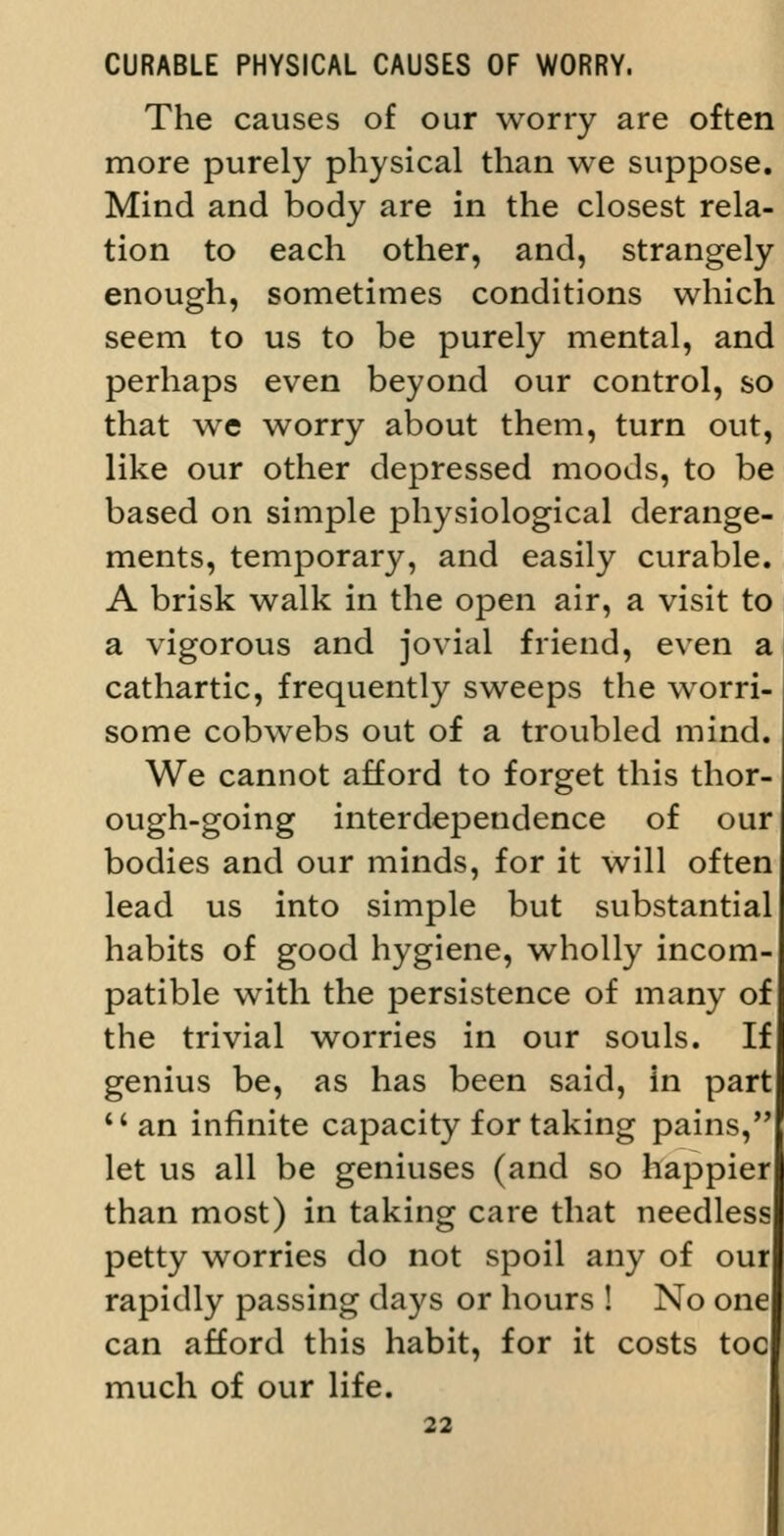 CURABLE PHYSICAL CAUSES OF WORRY. The causes of our worry are often more purely physical than we suppose. Mind and body are in the closest rela- tion to each other, and, strangely enough, sometimes conditions which seem to us to be purely mental, and perhaps even beyond our control, so that we worry about them, turn out, like our other depressed moods, to be based on simple physiological derange- ments, temporary, and easily curable. A brisk walk in the open air, a visit to a vigorous and jovial friend, even a cathartic, frequently sweeps the worri- some cobwebs out of a troubled mind. We cannot afford to forget this thor- ough-going interdependence of our bodies and our minds, for it will often lead us into simple but substantial habits of good hygiene, wholly incom- patible with the persistence of many of the trivial worries in our souls. If genius be, as has been said, in part *'an infinite capacity for taking pains, let us all be geniuses (and so happier than most) in taking care that needless petty worries do not spoil any of our rapidly passing days or hours ! No one can afford this habit, for it costs toe much of our life.