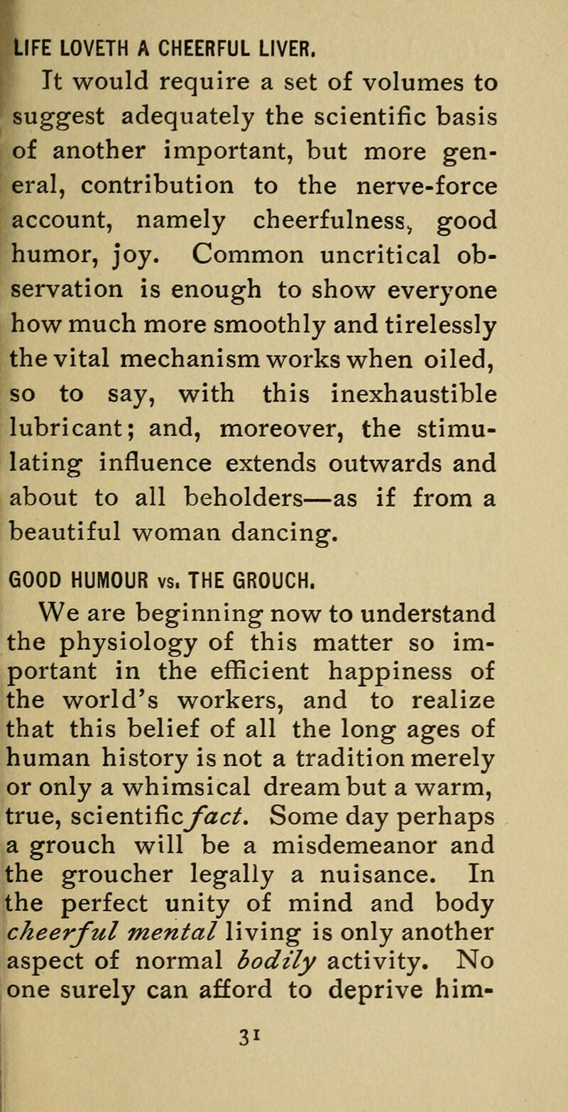 LIFE LOVETH A CHEERFUL LIVER. It would require a set of volumes to suggest adequately the scientific basis of another important, but more gen- eral, contribution to the nerve-force account, namely cheerfulness^ good humor, joy. Common uncritical ob- servation is enough to shov^ everyone how much more smoothly and tirelessly the vital mechanism works when oiled, so to say, with this inexhaustible lubricant; and, moreover, the stimu- lating influence extends outwards and about to all beholders—as if from a beautiful woman dancing. GOOD HUMOUR vs. THE GROUCH. We are beginning now to understand the physiology of this matter so im- portant in the efficient happiness of the world's workers, and to realize that this belief of all the long ages of human history is not a tradition merely or only a whimsical dream but a warm, true, scientificyizc^. Some day perhaps a grouch will be a misdemeanor and the groucher legally a nuisance. In the perfect unity of mind and body cheerful mental living is only another aspect of normal bodily activity. No one surely can afford to deprive him-