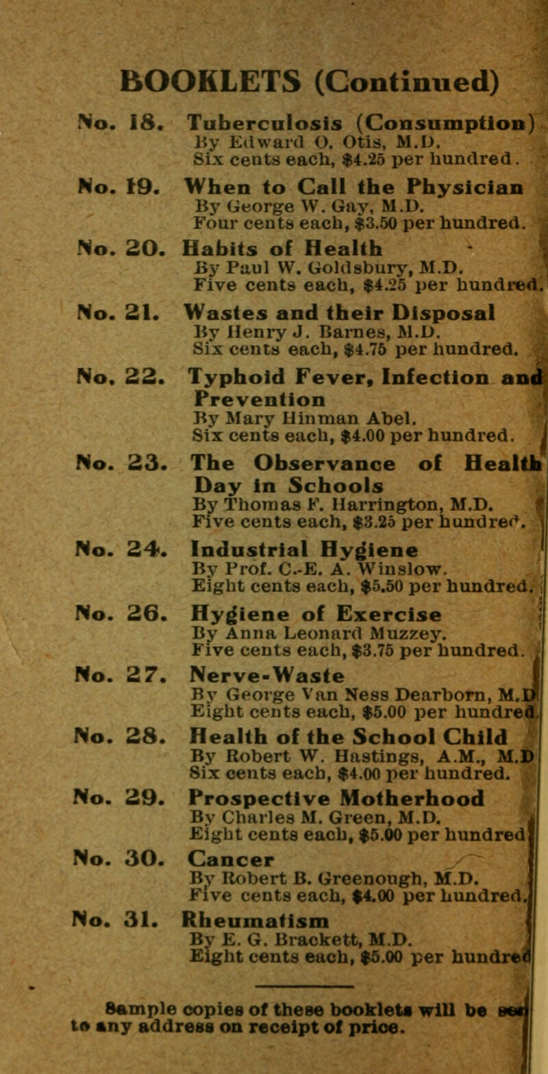 BOOKLETS (Continued) No. 18. Tuberculosis (Consumption) r.y Edward O. Otis, M.D. Six cents each, $4.25 per hundred. No. (9. When to Call the Physician By George W. Gay, M.D. Four cents each, $3.50 per hundred. No. 20. Habits of Health By Paul VV. Goldsburj', M.D. Five cents each, $4.25 per hundi*ed. No. 21. Wastes and their Disposal By Heniy J. Barnes, M.D. Six cents each, $4.75 per liundred. No, 22. Typhoid Fever, Infection and Prevention ., By Mary U in man Abel. j Six cents each, $4.00 per hundred. J No. 23. The Observance of Health Day in Schools By Thomas F. Harrington, M.D. Five cents each, $3.25 per hundre<*. No. 24. Industrial Hyj^iene By Frof. C.-E. A. Winslow. Eight cents each, $5.50 per hundreds i No. 26. Hygiene of Exercise By Anna Leonard Muzzey. Five cents each, $3.75 per hundred No. 27. Nerve-Waste By George Van Ness Dearborn, M., Eight cents each, $5.00 per hundr No. 28. Health of the School Child By Robert W. Hastings, A.M., M. Six cents each, $4.00 per liundred. No. 29. Prospective Motherhood By Charles M. Green, M.D. Eight cents each, $5.00 per hundred No. 30. Cancer By Robert B. Greenough, M.D. Five cents each, $4.00 per hundred. No. 31. Rheumatism By E. G. Brackett, M.D. Eight cents each, $5.00 per hundre Sample copies of these booklets will be t» any address on receipt of price. i
