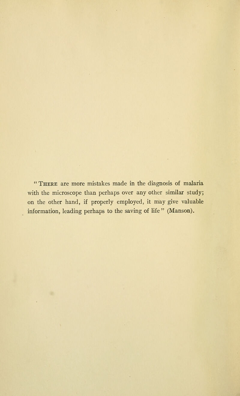  There are more mistakes made in the diagnosis of malaria with the microscope than perhaps over any other similar study; on the other hand, if properly employed, it may give valuable information, leading perhaps to the saving of life  (Manson).