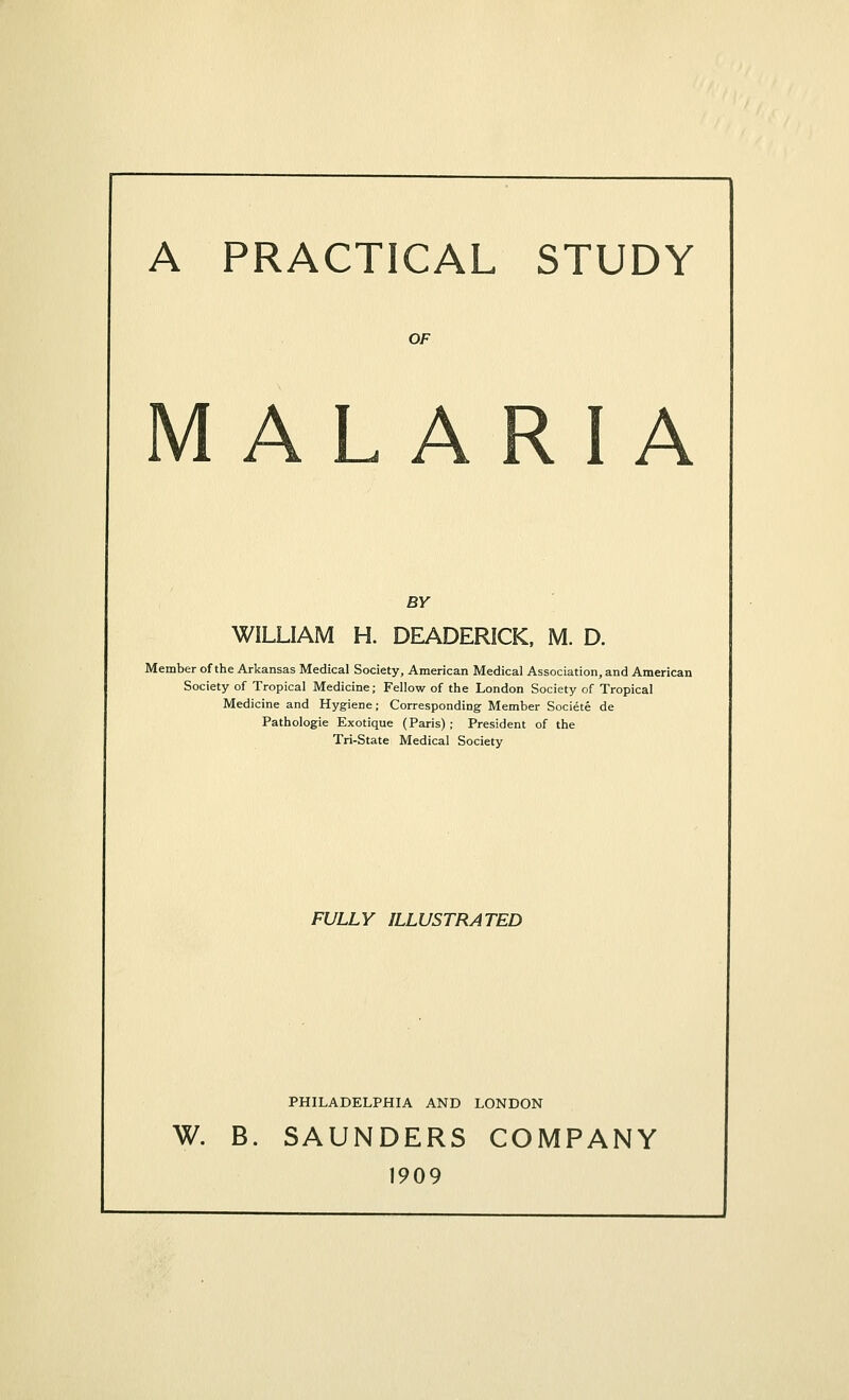 A PRACTICAL STUDY OF MALARIA BY WILLIAM H. DEADERICK, M. D. Member of the Arkansas Medical Society, American Medical Association, and American Society of Tropical Medicine; Fellow of the London Society of Tropical Medicine and Hygiene; Corresponding Member Societe de Pathologie Exotique (Paris) ; President of the Tri-State Medical Society FULLY ILLUSTRATED PHILADELPHIA AND LONDON W. B. SAUNDERS COMPANY 1909