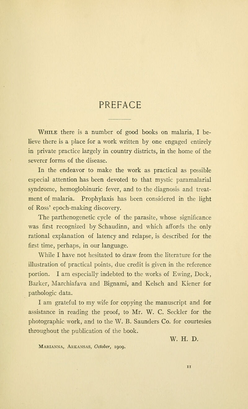 PREFACE While there is a number of good books on malaria, I be- lieve there is a place for a work written by one engaged entirely in private practice largely in country districts, in the home of the severer forms of the disease. In the endeavor to make the work as practical as possible especial attention has been devoted to that mystic paramalarial syndrome, hemoglobinuric fever, and to the diagnosis and treat- ment of malaria. Prophylaxis has been considered in the light of Ross' epoch-making discovery. The parthenogenetic cycle of the parasite, whose significance was first recognized by Schaudinn, and which affords the only rational explanation of latency and relapse, is described for the first time, perhaps, in our language. While I have not hesitated to draw from the literature for the illustration of practical points, due credit is given in the reference portion. I am especially indebted to the works of Ewing, Dock, Barker, Marchiafava and Bignami, and Kelsch and Kiener for pathologic data. I am grateful to my wife for copying the manuscript and for assistance in reading the proof, to Mr. W. C. Seckler for the photographic work, and to the W. B. Saunders Co. for courtesies throughout the publication of the book. W. H. D. Marianna, Arkansas, October, 1909.