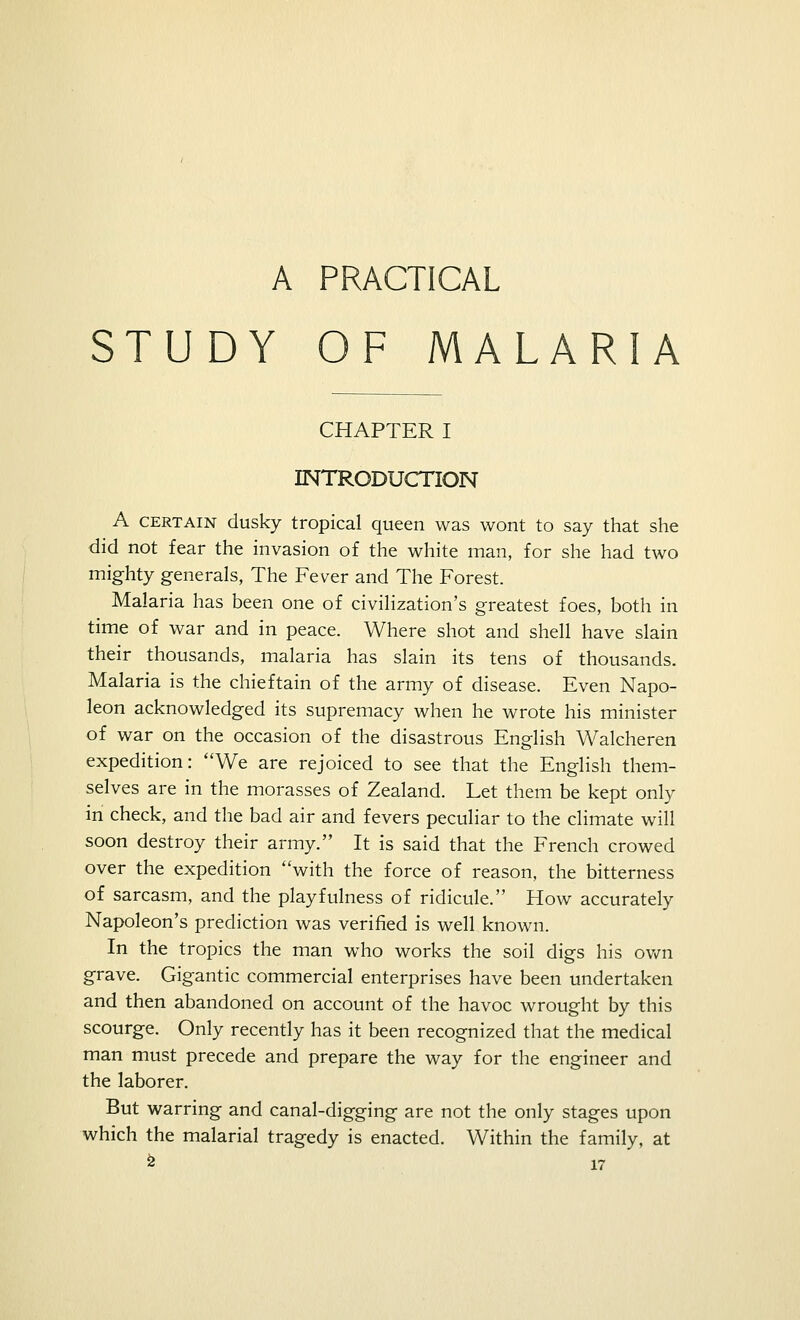 STUDY OF MALARIA CHAPTER I INTRODUCTION A certain dusky tropical queen was wont to say that she did not fear the invasion of the white man, for she had two mighty generals, The Fever and The Forest. Malaria has been one of civilization's greatest foes, both in time of war and in peace. Where shot and shell have slain their thousands, malaria has slain its tens of thousands. Malaria is the chieftain of the army of disease. Even Napo- leon acknowledged its supremacy when he wrote his minister of war on the occasion of the disastrous English Walcheren expedition: We are rejoiced to see that the English them- selves are in the morasses of Zealand. Let them be kept only in check, and the bad air and fevers peculiar to the climate will soon destroy their army. It is said that the French crowed over the expedition with the force of reason, the bitterness of sarcasm, and the playfulness of ridicule. How accurately Napoleon's prediction was verified is well known. In the tropics the man who works the soil digs his own grave. Gigantic commercial enterprises have been undertaken and then abandoned on account of the havoc wrought by this scourge. Only recently has it been recognized that the medical man must precede and prepare the way for the engineer and the laborer. But warring and canal-digging are not the only stages upon which the malarial tragedy is enacted. Within the family, at