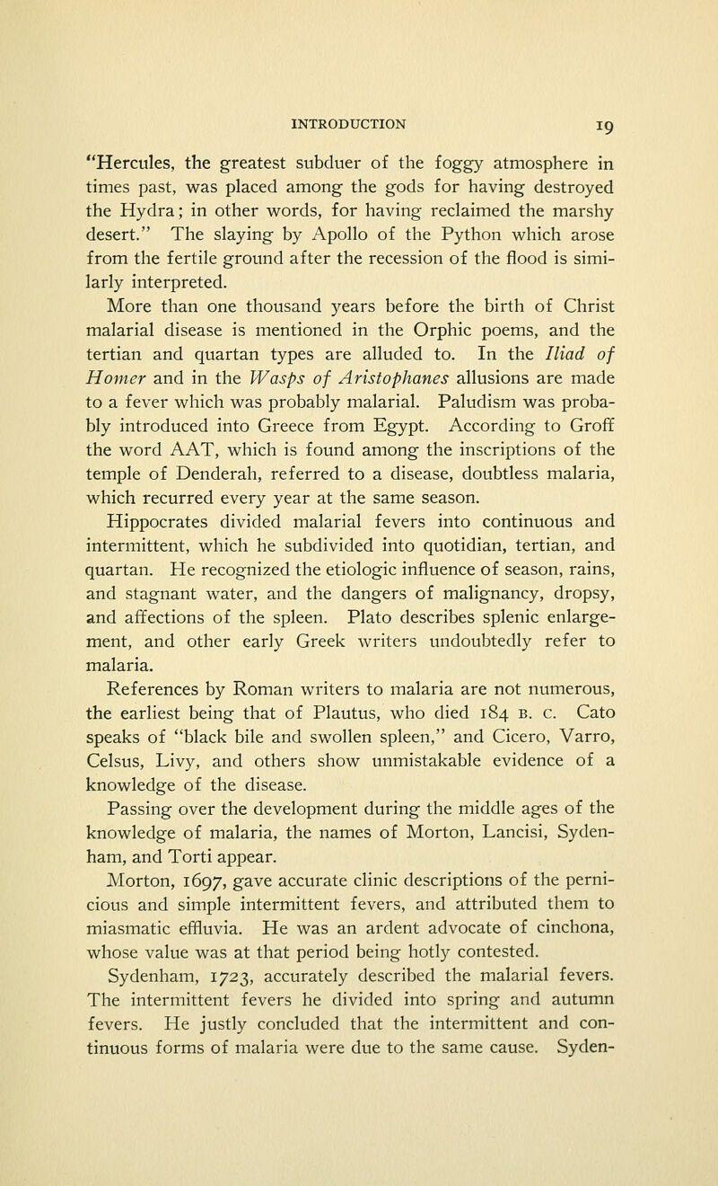 Hercules, the greatest subduer of the foggy atmosphere in times past, was placed among the gods for having destroyed the Hydra; in other words, for having reclaimed the marshy desert. The slaying by Apollo of the Python which arose from the fertile ground after the recession of the flood is simi- larly interpreted. More than one thousand years before the birth of Christ malarial disease is mentioned in the Orphic poems, and the tertian and quartan types are alluded to. In the Iliad of Homer and in the Wasps of Aristophanes allusions are made to a fever which was probably malarial. Paludism was proba- bly introduced into Greece from Egypt. According to Groff the word AAT, which is found among the inscriptions of the temple of Denderah, referred to a disease, doubtless malaria, which recurred every year at the same season. Hippocrates divided malarial fevers into continuous and intermittent, which he subdivided into quotidian, tertian, and quartan. He recognized the etiologic influence of season, rains, and stagnant water, and the dangers of malignancy, dropsy, and affections of the spleen. Plato describes splenic enlarge- ment, and other early Greek writers undoubtedly refer to malaria. References by Roman writers to malaria are not numerous, the earliest being that of Plautus, who died 184 b. c. Cato speaks of black bile and swollen spleen, and Cicero, Varro, Celsus, Livy, and others show unmistakable evidence of a knowledge of the disease. Passing over the development during the middle ages of the knowledge of malaria, the names of Morton, Lancisi, Syden- ham, and Torti appear. Morton, 1697, gave accurate clinic descriptions of the perni- cious and simple intermittent fevers, and attributed them to miasmatic effluvia. He was an ardent advocate of cinchona, whose value was at that period being hotly contested. Sydenham, 1723, accurately described the malarial fevers. The intermittent fevers he divided into spring and autumn fevers. He justly concluded that the intermittent and con- tinuous forms of malaria were due to the same cause. Syden-