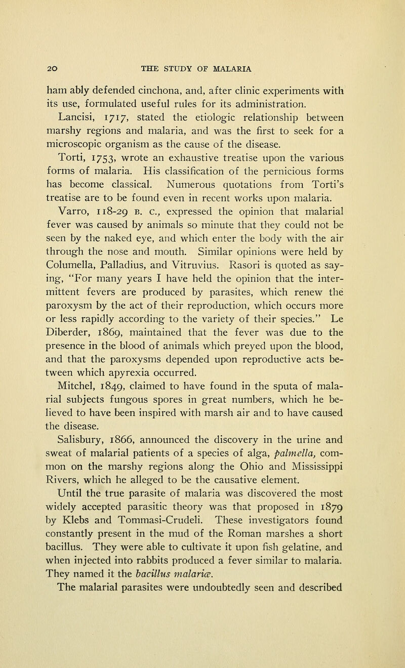 ham ably defended cinchona, and, after clinic experiments with its use, formulated useful rules for its administration. Lancisi, 1717, stated the etiologic relationship between marshy regions and malaria, and was the first to seek for a microscopic organism as the cause of the disease. Torti, 1753, wrote an exhaustive treatise upon the various forms of malaria. His classification of the pernicious forms has become classical. Numerous quotations from Torti's treatise are to be found even in recent works upon malaria. Varro, 118-29 b. a, expressed the opinion that malarial fever was caused by animals so minute that they could not be seen by the naked eye, and which enter the body with the air through the nose and mouth. Similar opinions were held by Columella, Palladius, and Vitruvius. Rasori is quoted as say- ing, For many years I have held the opinion that the inter- mittent fevers are produced by parasites, which renew the paroxysm by the act of their reproduction, which occurs more or less rapidly according to the variety of their species. Le Diberder, 1869, maintained that the fever was due to the presence in the blood of animals which preyed upon the blood, and that the paroxysms depended upon reproductive acts be- tween which apyrexia occurred. Mitchel, 1849, claimed to have found in the sputa of mala- rial subjects fungous spores in great numbers, which he be- lieved to have been inspired with marsh air and to have caused the disease. Salisbury, 1866, announced the discovery in the urine and sweat of malarial patients of a species of alga, palmella, com- mon on the marshy regions along the Ohio and Mississippi Rivers, which he alleged to be the causative element. Until the true parasite of malaria was discovered the most widely accepted parasitic theory was that proposed in 1879 by Klebs and Tommasi-Crudeli. These investigators found constantly present in the mud of the Roman marshes a short bacillus. They were able to cultivate it upon fish gelatine, and when injected into rabbits produced a fever similar to malaria. They named it the bacillus malaria. The malarial parasites were undoubtedly seen and described