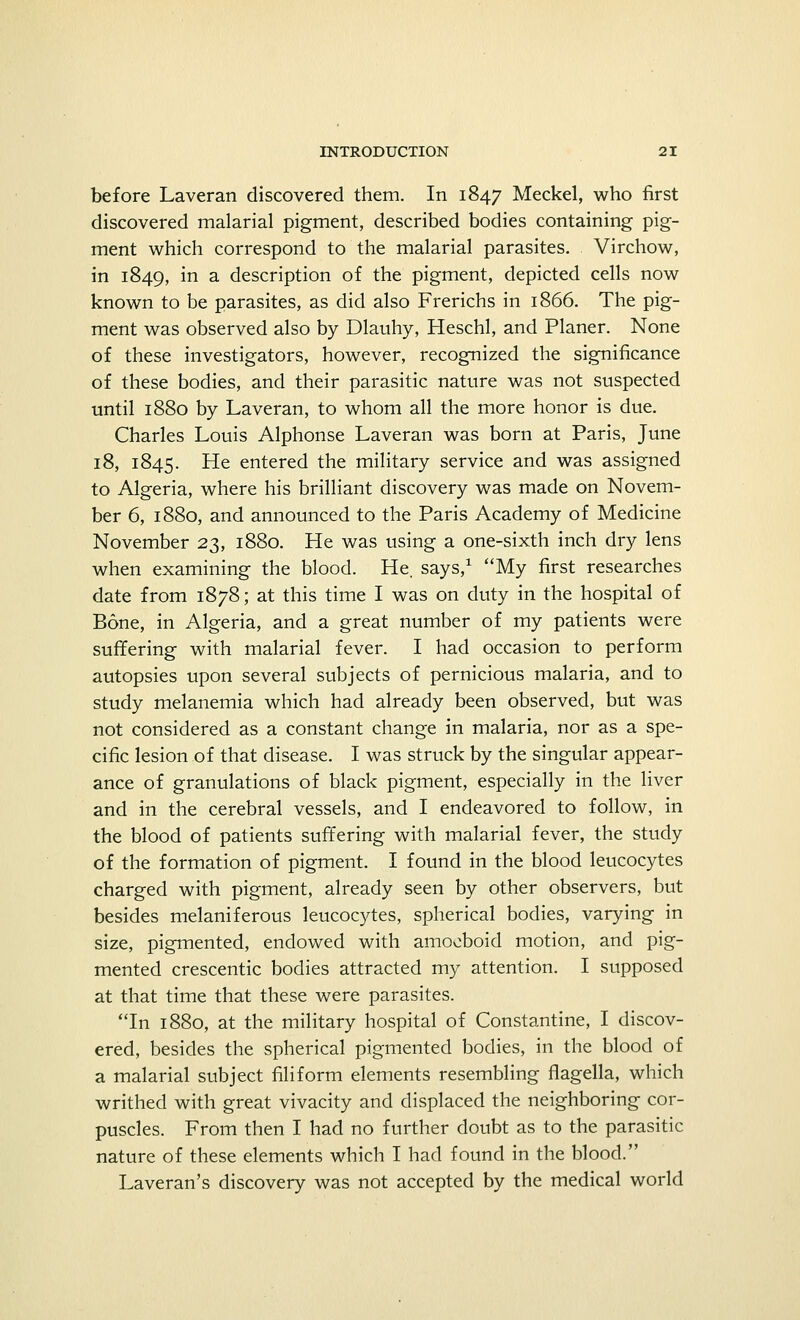 before Laveran discovered them. In 1847 Meckel, who first discovered malarial pigment, described bodies containing pig- ment which correspond to the malarial parasites. Virchow, in 1849, in a description of the pigment, depicted cells now known to be parasites, as did also Frerichs in 1866. The pig- ment was observed also by Dlauhy, Heschl, and Planer. None of these investigators, however, recognized the significance of these bodies, and their parasitic nature was not suspected until 1880 by Laveran, to whom all the more honor is due. Charles Louis Alphonse Laveran was born at Paris, June 18, 1845. He entered the military service and was assigned to Algeria, where his brilliant discovery was made on Novem- ber 6, 1880, and announced to the Paris Academy of Medicine November 23, 1880. He was using a one-sixth inch dry lens when examining the blood. He. says,1 My first researches date from 1878; at this time I was on duty in the hospital of Bone, in Algeria, and a great number of my patients were suffering with malarial fever. I had occasion to perform autopsies upon several subjects of pernicious malaria, and to study melanemia which had already been observed, but was not considered as a constant change in malaria, nor as a spe- cific lesion of that disease. I was struck by the singular appear- ance of granulations of black pigment, especially in the liver and in the cerebral vessels, and I endeavored to follow, in the blood of patients suffering with malarial fever, the study of the formation of pigment. I found in the blood leucocytes charged with pigment, already seen by other observers, but besides melaniferous leucocytes, spherical bodies, varying in size, pigmented, endowed with amoeboid motion, and pig- mented crescentic bodies attracted my attention. I supposed at that time that these were parasites. In 1880, at the military hospital of Constantine, I discov- ered, besides the spherical pigmented bodies, in the blood of a malarial subject filiform elements resembling flagella, which writhed with great vivacity and displaced the neighboring cor- puscles. From then I had no further doubt as to the parasitic nature of these elements which I had found in the blood. Laveran's discovery was not accepted by the medical world