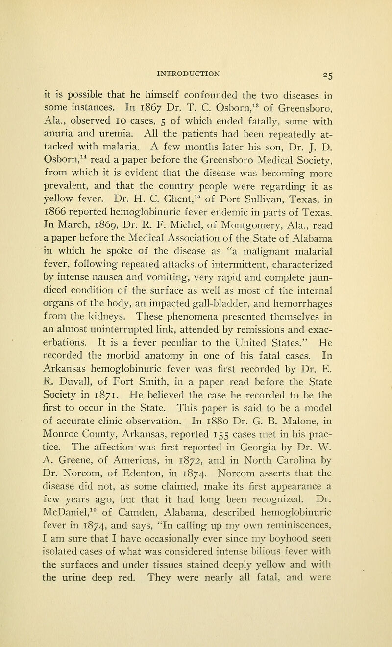 it is possible that he himself confounded the two diseases in some instances. In 1867 Dr- T. C. Osborn,13 of Greensboro, Ala., observed 10 cases, 5 of which ended fatally, some with anuria and uremia. All the patients had been repeatedly at- tacked with malaria. A few months later his son, Dr. J. D. Osborn,14 read a paper before the Greensboro Medical Society, from which it is evident that the disease was becoming more prevalent, and that the country people were regarding it as yellow fever. Dr. H. C. Ghent,15 of Port Sullivan, Texas, in 1866 reported hemoglobinuric fever endemic in parts of Texas. In March, 1869, Dr. R. F. Michel, of Montgomery, Ala., read a paper before the Medical Association of the State of Alabama in which he spoke of the disease as a malignant malarial fever, following repeated attacks of intermittent, characterized by intense nausea and vomiting, very rapid and complete jaun- diced condition of the surface as well as most of the internal organs of the body, an impacted gall-bladder, and hemorrhages from the kidneys. These phenomena presented themselves in an almost uninterrupted link, attended by remissions and exac- erbations. It is a fever peculiar to the United States. He recorded the morbid anatomy in one of his fatal cases. In Arkansas hemoglobinuric fever was first recorded by Dr. E. R. Duvall, of Fort Smith, in a paper read before the State Society in 1871. He believed the case he recorded to be the first to occur in the State. This paper is said to be a model of accurate clinic observation. In 1880 Dr. G. B. Malone, in Monroe County, Arkansas, reported 155 cases met in his prac- tice. The affection was first reported in Georgia by Dr. W. A. Greene, of Americus, in 1872, and in North Carolina by Dr. Norcom, of Edenton, in 1874. Norcom asserts that the disease did not, as some claimed, make its first appearance a few years ago, but that it had long been recognized. Dr. McDaniel,10 of Camden, Alabama, described hemoglobinuric fever in 1874, and says, In calling up my own reminiscences, I am sure that I have occasionally ever since my boyhood seen isolated cases of what was considered intense bilious fever with the surfaces and under tissues stained deeply yellow and with the urine deep red. They were nearly all fatal, and were