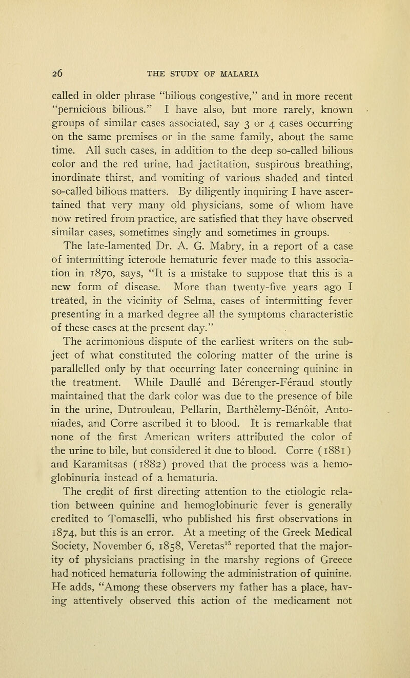 called in older phrase bilious congestive, and in more recent pernicious bilious.'' I have also, but more rarely, known groups of similar cases associated, say 3 or 4 cases occurring on the same premises or in the same family, about the same time. All such cases, in addition to the deep so-called bilious color and the red urine, had jactitation, suspirous breathing, inordinate thirst, and vomiting of various shaded and tinted so-called bilious matters. By diligently inquiring I have ascer- tained that very many old physicians, some of whom have now retired from practice, are satisfied that they have observed similar cases, sometimes singly and sometimes in groups. The late-lamented Dr. A. G. Mabry, in a report of a case of intermitting icterode hematuric fever made to this associa- tion in 1870, says, It is a mistake to suppose that this is a new form of disease. More than twenty-five years ago I treated, in the vicinity of Selma, cases of intermitting fever presenting in a marked degree all the symptoms characteristic of these cases at the present day. The acrimonious dispute of the earliest writers on the sub- ject of what constituted the coloring matter of the urine is parallelled only by that occurring later concerning quinine in the treatment. While Daulle and Berenger-Feraud stoutly maintained that the dark color was due to the presence of bile in the urine, Dutrouleau, Pellarin, Barthelemy-Benoit, Anto- niades, and Corre ascribed it to blood. It is remarkable that none of the first American waiters attributed the color of the urine to bile, but considered it due to blood. Corre (1881) and Karamitsas (1882) proved that the process was a hemo- globinuria instead of a hematuria. The credit of first directing attention to the etiologic rela- tion between quinine and hemoglobinuric fever is generally credited to Tomaselli, who published his first observations in 1874, but this is an error. At a meeting of the Greek Medical Society, November 6, 1858, Veretas15 reported that the major- ity of physicians practising in the marshy regions of Greece had noticed hematuria following the administration of quinine. He adds, Among these observers my father has a place, hav- ing attentively observed this action of the medicament not